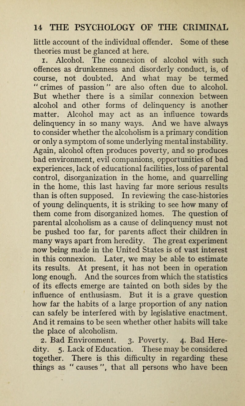 little account of the individual offender. Some of these theories must be glanced at here. 1. Alcohol. The connexion of alcohol with such offences as drunkenness and disorderly conduct, is, of course, not doubted. And what may be termed “ crimes of passion ” are also often due to alcohol. But whether there is a similar connexion between alcohol and other forms of delinquency is another matter. Alcohol may act as an influence towards delinquency in so many ways. And we have always to consider whether the alcoholism is a primary condition or only a symptom of some underlying mental instability. Again, alcohol often produces poverty, and so produces bad environment, evil companions, opportunities of bad experiences, lack of educational facilities, loss of parental control, disorganization in the home, and quarrelling in the home, this last having far more serious results than is often supposed. In reviewing the case-histories of young delinquents, it is striking to see how many of them come from disorganized homes. The question of parental alcoholism as a cause of delinquency must not be pushed too far, for parents affect their children in many ways apart from heredity. The great experiment now being made in the United States is of vast interest in this connexion. Later, we may be able to estimate its results. At present, it has not been in operation long enough. And the sources from which the statistics of its effects emerge are tainted on both sides by the influence of enthusiasm. But it is a grave question how far the habits of a large proportion of any nation can safely be interfered with by legislative enactment. And it remains to be seen whether other habits will take the place of alcoholism. 2. Bad Environment. 3. Poverty. 4. Bad Here¬ dity. 5. Lack of Education. These may be considered together. There is this difficulty in regarding these things as “ causes ”, that all persons who have been