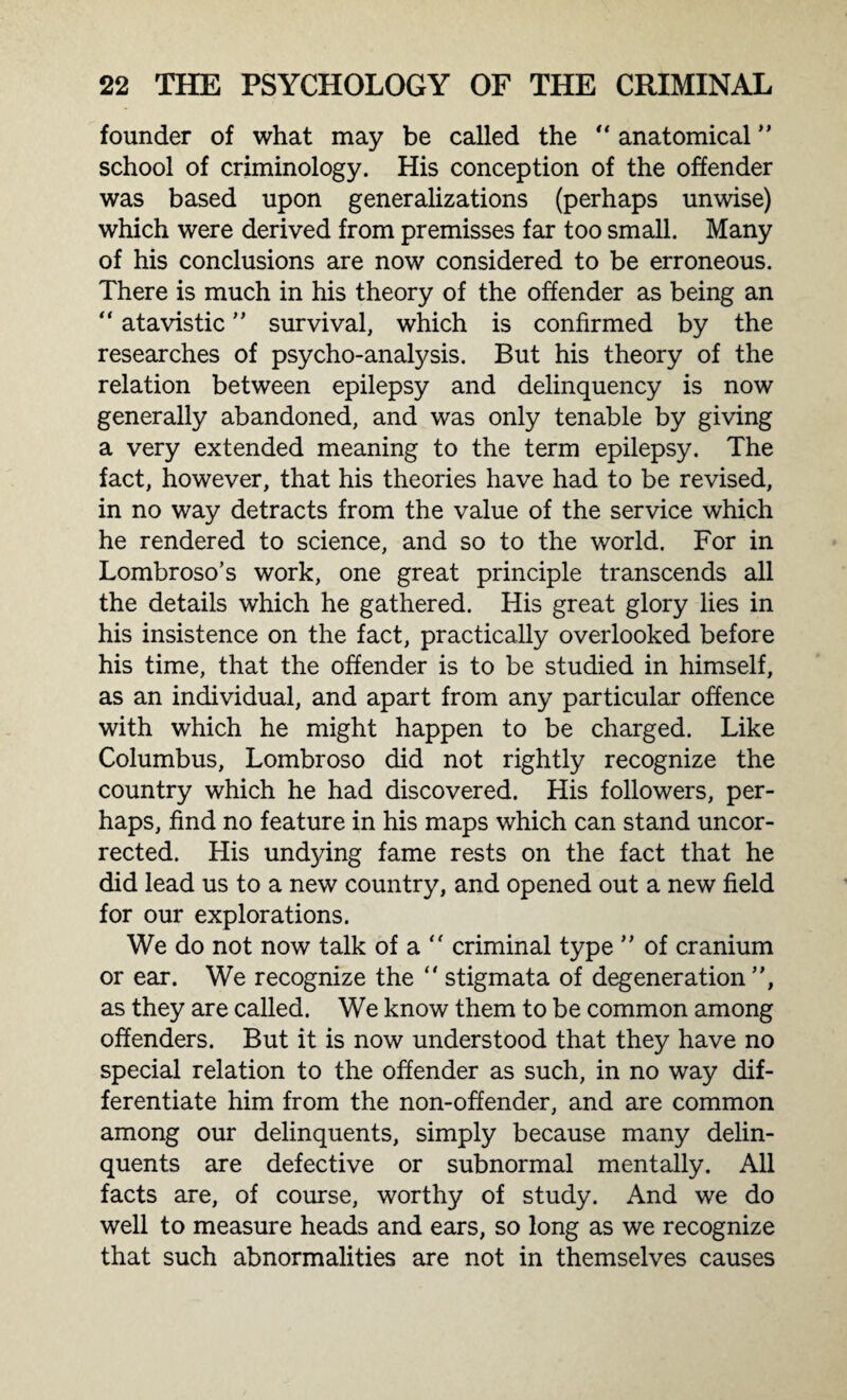 founder of what may be called the “ anatomical ” school of criminology. His conception of the offender was based upon generalizations (perhaps unwise) which were derived from premisses far too small. Many of his conclusions are now considered to be erroneous. There is much in his theory of the offender as being an “ atavistic ” survival, which is confirmed by the researches of psycho-analysis. But his theory of the relation between epilepsy and delinquency is now generally abandoned, and was only tenable by giving a very extended meaning to the term epilepsy. The fact, however, that his theories have had to be revised, in no way detracts from the value of the service which he rendered to science, and so to the world. For in Lombroso’s work, one great principle transcends all the details which he gathered. His great glory lies in his insistence on the fact, practically overlooked before his time, that the offender is to be studied in himself, as an individual, and apart from any particular offence with which he might happen to be charged. Like Columbus, Lombroso did not rightly recognize the country which he had discovered. His followers, per¬ haps, find no feature in his maps which can stand uncor¬ rected. His undying fame rests on the fact that he did lead us to a new country, and opened out a new field for our explorations. We do not now talk of a  criminal type ” of cranium or ear. We recognize the “ stigmata of degeneration ”, as they are called. We know them to be common among offenders. But it is now understood that they have no special relation to the offender as such, in no way dif¬ ferentiate him from the non-offender, and are common among our delinquents, simply because many delin¬ quents are defective or subnormal mentally. All facts are, of course, worthy of study. And we do well to measure heads and ears, so long as we recognize that such abnormalities are not in themselves causes