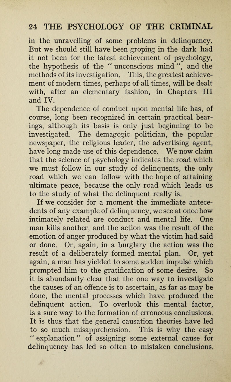 in the unravelling of some problems in delinquency. But we should still have been groping in the dark had it not been for the latest achievement of psychology, the hypothesis of the “ unconscious mind ”, and the methods of its investigation. This, the greatest achieve¬ ment of modern times, perhaps of all times, will be dealt with, after an elementary fashion, in Chapters III and IV. The dependence of conduct upon mental life has, of course, long been recognized in certain practical bear¬ ings, although its basis is only just beginning to be investigated. The demagogic politician, the popular newspaper, the religious leader, the advertising agent, have long made use of this dependence. We now claim that the science of psychology indicates the road which we must follow in our study of delinquents, the only road which we can follow with the hope of attaining ultimate peace, because the only road which leads us to the study of what the delinquent really is. If we consider for a moment the immediate antece¬ dents of any example of delinquency, we see at once how intimately related are conduct and mental life. One man kills another, and the action was the result of the emotion of anger produced by what the victim had said or done. Or, again, in a burglary the action was the result of a deliberately formed mental plan. Or, yet again, a man has yielded to some sudden impulse which prompted him to the gratification of some desire. So it is abundantly clear that the one way to investigate the causes of an offence is to ascertain, as far as may be done, the mental processes which have produced the delinquent action. To overlook this mental factor, is a sure way to the formation of erroneous conclusions. It is thus that the general causation theories have led to so much misapprehension. This is why the easy “explanation” of assigning some external cause for delinquency has led so often to mistaken conclusions.