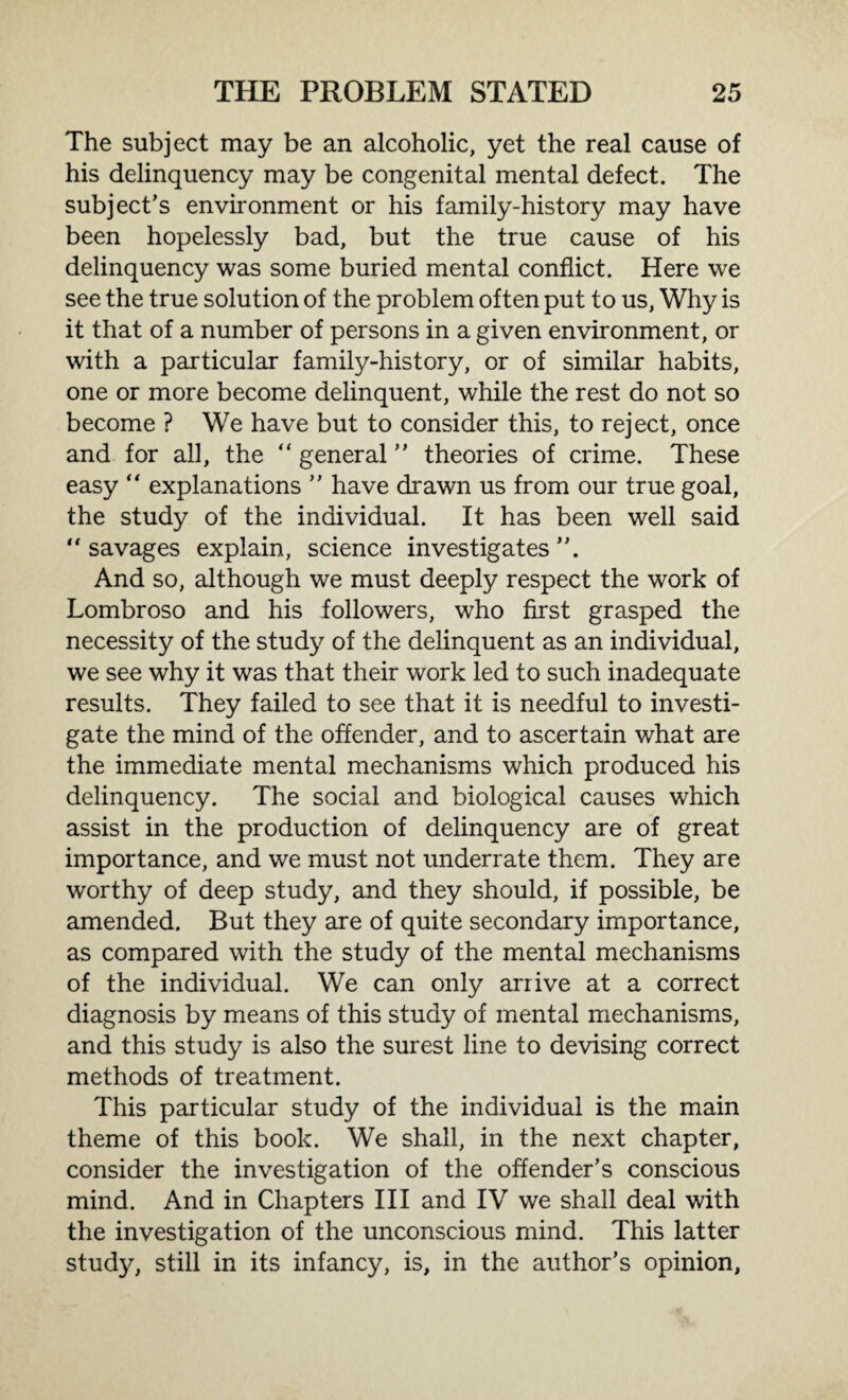 The subject may be an alcoholic, yet the real cause of his delinquency may be congenital mental defect. The subject’s environment or his family-history may have been hopelessly bad, but the true cause of his delinquency was some buried mental conflict. Here we see the true solution of the problem often put to us, Why is it that of a number of persons in a given environment, or with a particular family-history, or of similar habits, one or more become delinquent, while the rest do not so become ? We have but to consider this, to reject, once and for all, the “ general ” theories of crime. These easy “ explanations ” have drawn us from our true goal, the study of the individual. It has been well said “ savages explain, science investigates ”. And so, although we must deeply respect the work of Lombroso and his followers, who first grasped the necessity of the study of the delinquent as an individual, we see why it was that their work led to such inadequate results. They failed to see that it is needful to investi¬ gate the mind of the offender, and to ascertain what are the immediate mental mechanisms which produced his delinquency. The social and biological causes which assist in the production of delinquency are of great importance, and we must not underrate them. They are worthy of deep study, and they should, if possible, be amended. But they are of quite secondary importance, as compared with the study of the mental mechanisms of the individual. We can only arrive at a correct diagnosis by means of this study of mental mechanisms, and this study is also the surest line to devising correct methods of treatment. This particular study of the individual is the main theme of this book. We shall, in the next chapter, consider the investigation of the offender’s conscious mind. And in Chapters III and IV we shall deal with the investigation of the unconscious mind. This latter study, still in its infancy, is, in the author’s opinion,