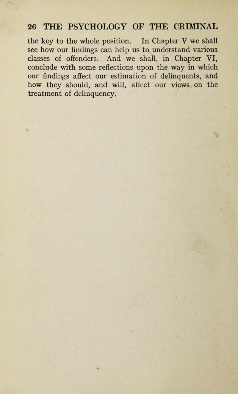 the key to the whole position. In Chapter V we shall see how our findings can help us to understand various classes of offenders. And we shall, in Chapter VI, conclude with some reflections upon the way in which our findings affect our estimation of delinquents, and how they should, and will, affect our views on the treatment of delinquency.