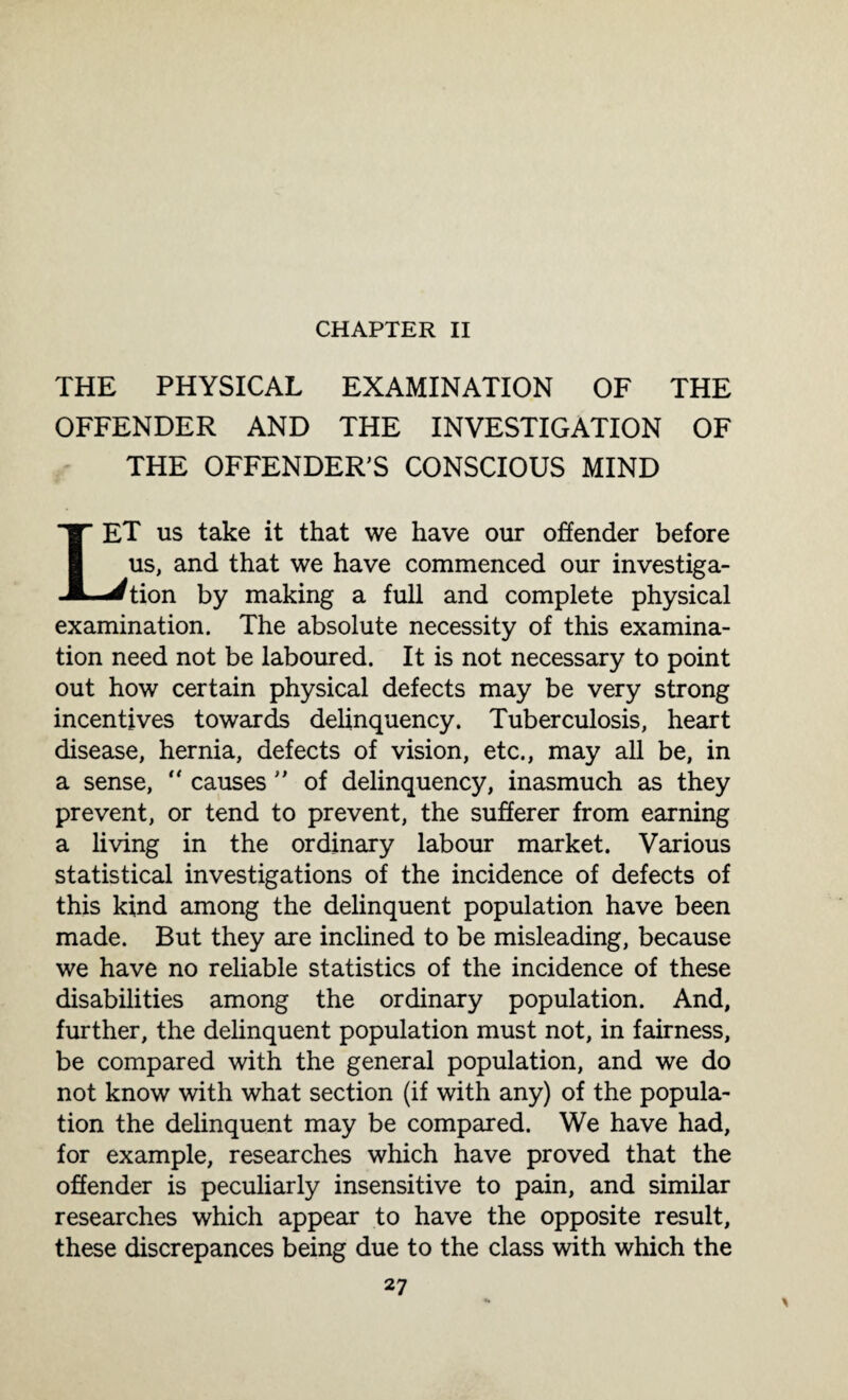 CHAPTER II THE PHYSICAL EXAMINATION OF THE OFFENDER AND THE INVESTIGATION OF THE OFFENDER'S CONSCIOUS MIND 1ET us take it that we have our offender before us, and that we have commenced our investiga¬ tion by making a full and complete physical examination. The absolute necessity of this examina¬ tion need not be laboured. It is not necessary to point out how certain physical defects may be very strong incentives towards delinquency. Tuberculosis, heart disease, hernia, defects of vision, etc., may all be, in a sense, “ causes  of delinquency, inasmuch as they prevent, or tend to prevent, the sufferer from earning a living in the ordinary labour market. Various statistical investigations of the incidence of defects of this kind among the delinquent population have been made. But they are inclined to be misleading, because we have no reliable statistics of the incidence of these disabilities among the ordinary population. And, further, the delinquent population must not, in fairness, be compared with the general population, and we do not know with what section (if with any) of the popula¬ tion the delinquent may be compared. We have had, for example, researches which have proved that the offender is peculiarly insensitive to pain, and similar researches which appear to have the opposite result, these discrepances being due to the class with which the