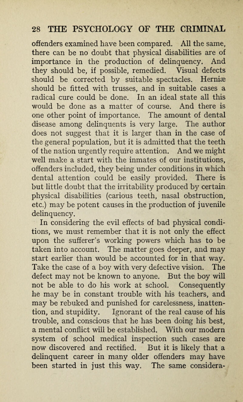 offenders examined have been compared. All the same, there can be no doubt that physical disabilities are of importance in the production of delinquency. And they should be, if possible, remedied. Visual defects should be corrected by suitable spectacles. Hernise should be fitted with trusses, and in suitable cases a radical cure could be done. In an ideal state all this would be done as a matter of course. And there is one other point of importance. The amount of dental disease among delinquents is very large. The author does not suggest that it is larger than in the case of the general population, but it is admitted that the teeth of the nation urgently require attention. And we might well make a start with the inmates of our institutions, offenders included, they being under conditions in which dental attention could be easily provided. There is but little doubt that the irritability produced by certain physical disabilities (carious teeth, nasal obstruction, etc.) may be potent causes in the production of juvenile delinquency. In considering the evil effects of bad physical condi¬ tions, we must remember that it is not only the effect upon the sufferer's working powers which has to be taken into account. The matter goes deeper, and may start earlier than would be accounted for in that way. Take the case of a boy with very defective vision. The defect may not be known to anyone. But the boy will not be able to do his work at school. Consequently he may be in constant trouble with his teachers, and may be rebuked and punished for carelessness, inatten¬ tion, and stupidity. Ignorant of the real cause of his trouble, and conscious that he has been doing his best, a mental conflict will be established. With our modern system of school medical inspection such cases are now discovered and rectified. But it is likely that a delinquent career in many older offenders may have been started in just this way. The same considera-