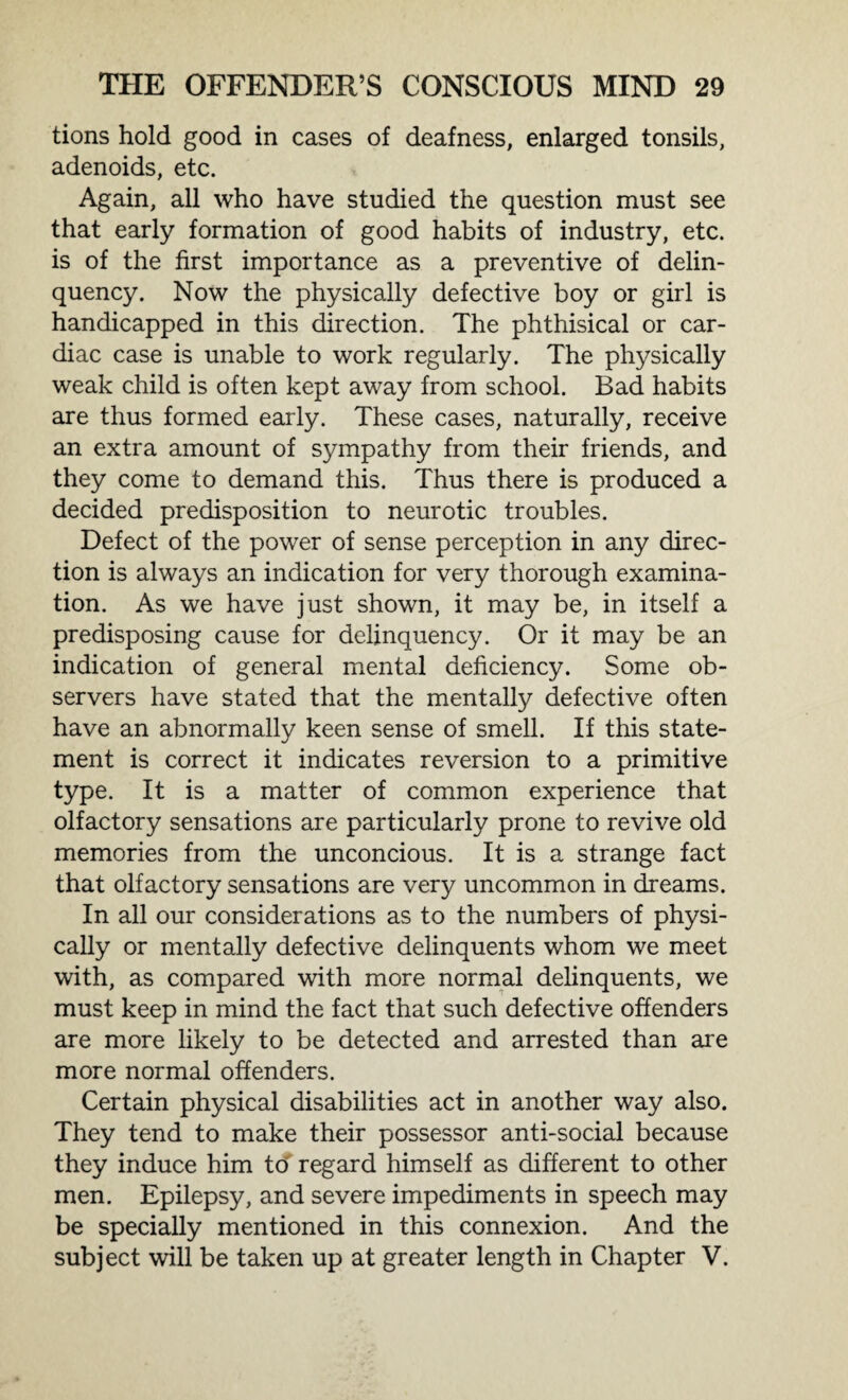 tions hold good in cases of deafness, enlarged tonsils, adenoids, etc. Again, all who have studied the question must see that early formation of good habits of industry, etc. is of the first importance as a preventive of delin¬ quency. Now the physically defective boy or girl is handicapped in this direction. The phthisical or car¬ diac case is unable to work regularly. The physically weak child is often kept away from school. Bad habits are thus formed early. These cases, naturally, receive an extra amount of sympathy from their friends, and they come to demand this. Thus there is produced a decided predisposition to neurotic troubles. Defect of the power of sense perception in any direc¬ tion is always an indication for very thorough examina¬ tion. As we have just shown, it may be, in itself a predisposing cause for delinquency. Or it may be an indication of general mental deficiency. Some ob¬ servers have stated that the mentally defective often have an abnormally keen sense of smell. If this state¬ ment is correct it indicates reversion to a primitive type. It is a matter of common experience that olfactory sensations are particularly prone to revive old memories from the unconcious. It is a strange fact that olfactory sensations are very uncommon in dreams. In all our considerations as to the numbers of physi¬ cally or mentally defective delinquents whom we meet with, as compared with more normal delinquents, we must keep in mind the fact that such defective offenders are more likely to be detected and arrested than are more normal offenders. Certain physical disabilities act in another way also. They tend to make their possessor anti-social because they induce him to regard himself as different to other men. Epilepsy, and severe impediments in speech may be specially mentioned in this connexion. And the subject will be taken up at greater length in Chapter V.