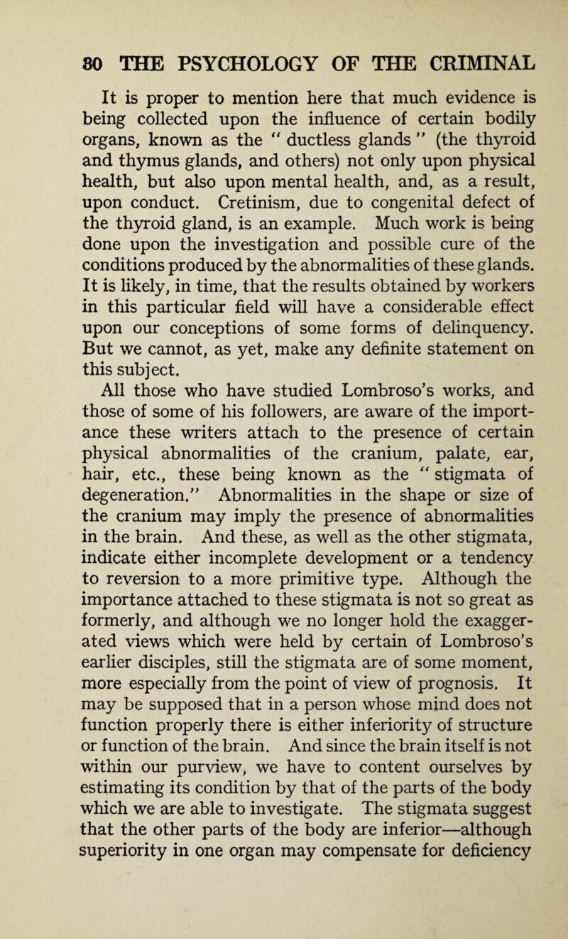 It is proper to mention here that much evidence is being collected upon the influence of certain bodily organs, known as the “ ductless glands ” (the thyroid and thymus glands, and others) not only upon physical health, but also upon mental health, and, as a result, upon conduct. Cretinism, due to congenital defect of the thyroid gland, is an example. Much work is being done upon the investigation and possible cure of the conditions produced by the abnormalities of these glands. It is likely, in time, that the results obtained by workers in this particular field will have a considerable effect upon our conceptions of some forms of delinquency. But we cannot, as yet, make any definite statement on this subject. All those who have studied Lombroso’s works, and those of some of his followers, are aware of the import¬ ance these writers attach to the presence of certain physical abnormalities of the cranium, palate, ear, hair, etc., these being known as the “ stigmata of degeneration/’ Abnormalities in the shape or size of the cranium may imply the presence of abnormalities in the brain. And these, as well as the other stigmata, indicate either incomplete development or a tendency to reversion to a more primitive type. Although the importance attached to these stigmata is not so great as formerly, and although we no longer hold the exagger¬ ated views which were held by certain of Lombroso's earlier disciples, still the stigmata are of some moment, more especially from the point of view of prognosis. It may be supposed that in a person whose mind does not function properly there is either inferiority of structure or function of the brain. And since the brain itself is not within our purview, we have to content ourselves by estimating its condition by that of the parts of the body which we are able to investigate. The stigmata suggest that the other parts of the body are inferior—although superiority in one organ may compensate for deficiency