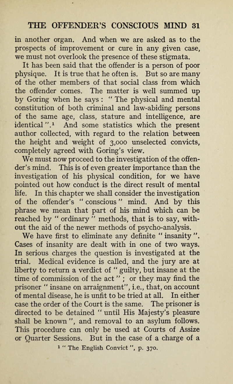 in another organ. And when we are asked as to the prospects of improvement or cure in any given case, we must not overlook the presence of these stigmata. It has been said that the offender is a person of poor physique. It is true that he often is. But so are many of the other members of that social class from which the offender comes. The matter is well summed up by Goring when he says : “ The physical and mental constitution of both criminal and law-abiding persons of the same age, class, stature and intelligence, are identical.1 And some statistics which the present author collected, with regard to the relation between the height and weight of 3,000 unselected convicts, completely agreed with Goring’s view. We must now proceed to the investigation of the offen¬ der’s mind. This is of even greater importance than the investigation of his physical condition, for we have pointed out how conduct is the direct result of mental life. In this chapter we shall consider the investigation of the offender’s “ conscious mind. And by this phrase we mean that part of his mind which can be reached by “ ordinary  methods, that is to say, with¬ out the aid of the newer methods of psycho-analysis. We have first to eliminate any definite  insanity Cases of insanity are dealt with in one of two ways. In serious charges the question is investigated at the trial. Medical evidence is called, and the jury are at liberty to return a verdict of “ guilty, but insane at the time of commission of the act ; or they may find the prisoner “ insane on arraignment, i.e., that, on account of mental disease, he is unfit to be tried at all. In either case the order of the Court is the same. The prisoner is directed to be detained “ until His Majesty’s pleasure shall be known , and removal to an asylum follows. This procedure can only be used at Courts of Assize or Quarter Sessions. But in the case of a charge of a 1 “ The English Convict , p. 370.
