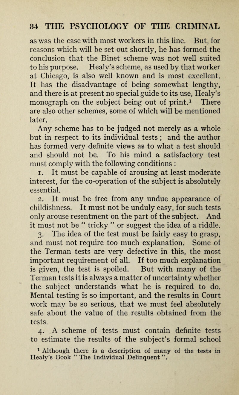 as was the case with most workers in this line. But, for reasons which will be set out shortly, he has formed the conclusion that the Binet scheme was not well suited to his purpose. Healy's scheme, as used by that worker at Chicago, is also well known and is most excellent. It has the disadvantage of being somewhat lengthy, and there is at present no special guide to its use, Healy's monograph on the subject being out of print.1 There are also other schemes, some of which will be mentioned later. Any scheme has to be judged not merely as a whole but in respect to its individual tests ; and the author has formed very definite views as to what a test should and should not be. To his mind a satisfactory test must comply with the following conditions : 1. It must be capable of arousing at least moderate interest, for the co-operation of the subject is absolutely essential. 2. It must be free from any undue appearance of childishness. It must not be unduly easy, for such tests only arouse resentment on the part of the subject. And it must not be  tricky ” or suggest the idea of a riddle. 3. The idea of the test must be fairly easy to grasp, and must not require too much explanation. Some of the Term an tests are very defective in this, the most important requirement of all. If too much explanation is given, the test is spoiled. But with many of the Terman tests it is always a matter of uncertainty whether the subject understands what he is required to do. Mental testing is so important, and the results in Court work may be so serious, that we must feel absolutely safe about the value of the results obtained from the tests. 4. A scheme of tests must contain definite tests to estimate the results of the subject's formal school 1 Although there is a description of many of the tests in Healy’s Book  The Individual Delinquent .