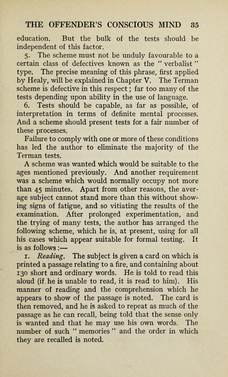 education. But the bulk of the tests should be independent of this factor. 5. The scheme must not be unduly favourable to a certain class of defectives known as the  verbalist ” type. The precise meaning of this phrase, first applied by Healy, will be explained in Chapter V. The Terman scheme is defective in this respect; far too many of the tests depending upon ability in the use of language. 6. Tests should be capable, as far as possible, of interpretation in terms of definite mental processes. And a scheme should present tests for a fair number of these processes. Failure to comply with one or more of these conditions has led the author to eliminate the majority of the Terman tests. A scheme was wanted which would be suitable to the ages mentioned previously. And another requirement was a scheme which would normally occupy not more than 45 minutes. Apart from other reasons, the aver¬ age subject cannot stand more than this without show¬ ing signs of fatigue, and so vitiating the results of the examination. After prolonged experimentation, and the trying of many tests, the author has arranged the following scheme, which he is, at present, using for all his cases which appear suitable for formal testing. It is as follows :— 1. Reading. The subject is given a card on which is printed a passage relating to a fire, and containing about 130 short and ordinary words. He is told to read this aloud (if he is unable to read, it is read to him). His manner of reading and the comprehension which he appears to show of the passage is noted. The card is then removed, and he is asked to repeat as much of the passage as he can recall, being told that the sense only is wanted and that he may use his own words. The number of such “ memories  and the order in which they are recalled is noted.