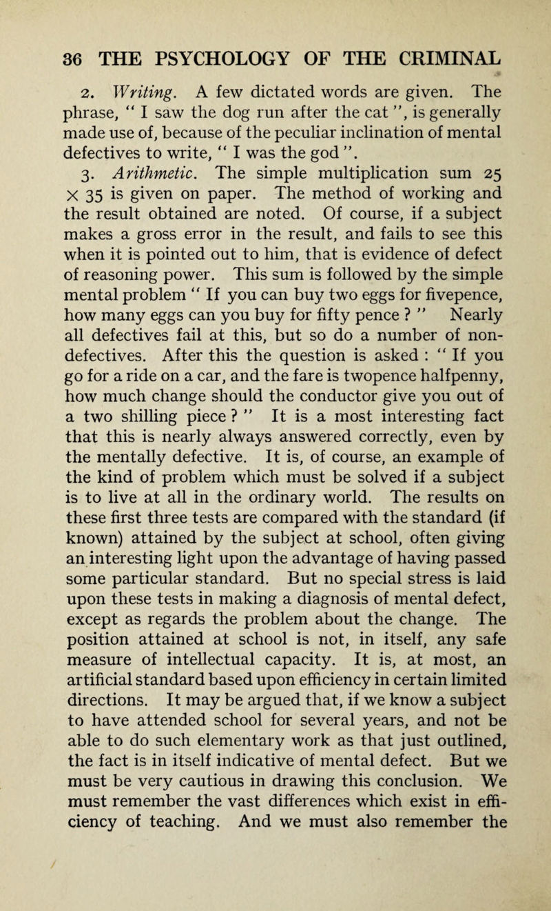 2. Writing. A few dictated words are given. The phrase, “ I saw the dog run after the cat ”, is generally made use of, because of the peculiar inclination of mental defectives to write, “ I was the god 3. Arithmetic. The simple multiplication sum 25 X 35 is given on paper. The method of working and the result obtained are noted. Of course, if a subject makes a gross error in the result, and fails to see this when it is pointed out to him, that is evidence of defect of reasoning power. This sum is followed by the simple mental problem “ If you can buy two eggs for fivepence, how many eggs can you buy for fifty pence ? ” Nearly all defectives fail at this, but so do a number of non¬ defectives. After this the question is asked : “If you go for a ride on a car, and the fare is twopence halfpenny, how much change should the conductor give you out of a two shilling piece ? ” It is a most interesting fact that this is nearly always answered correctly, even by the mentally defective. It is, of course, an example of the kind of problem which must be solved if a subject is to live at all in the ordinary world. The results on these first three tests are compared with the standard (if known) attained by the subject at school, often giving an interesting light upon the advantage of having passed some particular standard. But no special stress is laid upon these tests in making a diagnosis of mental defect, except as regards the problem about the change. The position attained at school is not, in itself, any safe measure of intellectual capacity. It is, at most, an artificial standard based upon efficiency in certain limited directions. It may be argued that, if we know a subject to have attended school for several years, and not be able to do such elementary work as that just outlined, the fact is in itself indicative of mental defect. But we must be very cautious in drawing this conclusion. We must remember the vast differences which exist in effi¬ ciency of teaching. And we must also remember the