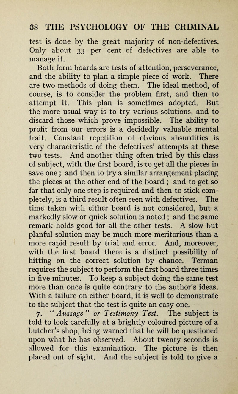 test is done by the great majority of non-defectives. Only about 33 per cent of defectives are able to manage it. Both form boards are tests of attention, perseverance, and the ability to plan a simple piece of work. There are two methods of doing them. The ideal method, of course, is to consider the problem first, and then to attempt it. This plan is sometimes adopted. But the more usual way is to try various solutions, and to discard those which prove impossible. The ability to profit from our errors is a decidedly valuable mental trait. Constant repetition of obvious absurdities is very characteristic of the defectives’ attempts at these two tests. And another thing often tried by this class of subject, with the first board, is to get all the pieces in save one; and then to try a similar arrangement placing the pieces at the other end of the board ; and to get so far that only one step is required and then to stick com¬ pletely, is a third result often seen with defectives. The time taken with either board is not considered, but a markedly slow or quick solution is noted; and the same remark holds good for all the other tests. A slow but planful solution may be much more meritorious than a more rapid result by trial and error. And, moreover, with the first board there is a distinct possibility of hitting on the correct solution by chance. Terman requires the subject to perform the first board three times in five minutes. To keep a subject doing the same test more than once is quite contrary to the author’s ideas. With a failure on either board, it is well to demonstrate to the subject that the test is quite an easy one. 7. “ Aussage” or Testimony Test. The subject is told to look carefully at a brightly coloured picture of a butcher’s shop, being warned that he will be questioned upon what he has observed. About twenty seconds is allowed for this examination. The picture is then placed out of sight. And the subject is told to give a
