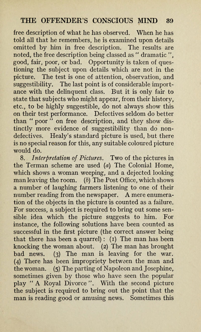 free description of what he has observed. When he has told all that he remembers, he is examined upon details omitted by him in free description. The results are noted, the free description being classed as “ dramatic ”, good, fair, poor, or bad. Opportunity is taken of ques¬ tioning the subject upon details which are not in the picture. The test is one of attention, observation, and suggestibility. The last point is of considerable import¬ ance with the delinquent class. But it is only fair to state that subjects who might appear, from their history, etc., to be highly suggestible, do not always show this on their test performance. Defectives seldom do better than  poor ” on free description, and they show dis¬ tinctly more evidence of suggestibility than do non¬ defectives. Healy’s standard picture is used, but there is no special reason for this, any suitable coloured picture would do. 8. Interpretation of Pictures. Two of the pictures in the Terman scheme are used (a) The Colonial Home, which shows a woman weeping, and a dejected looking man leaving the room. (b) The Post Office, which shows a number of laughing farmers listening to one of their number reading from the newspaper. A mere enumera¬ tion of the objects in the picture is counted as a failure. For success, a subject is required to bring out some sen¬ sible idea which the picture suggests to him. For instance, the following solutions have been counted as successful in the first picture (the correct answer being that there has been a quarrel): (i) The man has been knocking the woman about. (2) The man has brought bad news. (3) The man is leaving for the war. (4) There has been impropriety between the man and the woman. (5) The parting of Napoleon and Josephine, sometimes given by those who have seen the popular play “ A Royal Divorce With the second picture the subject is required to bring out the point that the man is reading good or amusing news. Sometimes this
