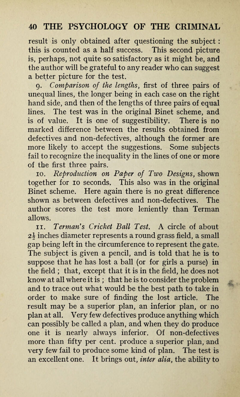 result is only obtained after questioning the subject: this is counted as a half success. This second picture is, perhaps, not quite so satisfactory as it might be, and the author will be grateful to any reader who can suggest a better picture for the test. 9. Comparison of the lengths, first of three pairs of unequal lines, the longer being in each case on the right hand side, and then of the lengths of three pairs of equal lines. The test was in the original Binet scheme, and is of value. It is one of suggestibility. There is no marked difference between the results obtained from defectives and non-defectives, although the former are more likely to accept the suggestions. Some subjects fail to recognize the inequality in the lines of one or more of the first three pairs. 10. Reproduction on Paper of Two Designs, shown together for 10 seconds. This also was in the original Binet scheme. Here again there is no great difference shown as between defectives and non-defectives. The author scores the test more leniently than Terman allows. 11. Terman’s Cricket Ball Test. A circle of about 2 J inches diameter represents a round grass field, a small gap being left in the circumference to represent the gate. The subject is given a pencil, and is told that he is to suppose that he has lost a ball (or for girls a purse) in the field ; that, except that it is in the field, he does not know at all where it is ; that he is to consider the problem and to trace out what would be the best path to take in order to make sure of finding the lost article. The result may be a superior plan, an inferior plan, or no plan at all. Very few defectives produce anything which can possibly be called a plan, and when they do produce one it is nearly always inferior. Of non-defectives more than fifty per cent, produce a superior plan, and very few fail to produce some kind of plan. The test is an excellent one. It brings out, inter alia, the ability to