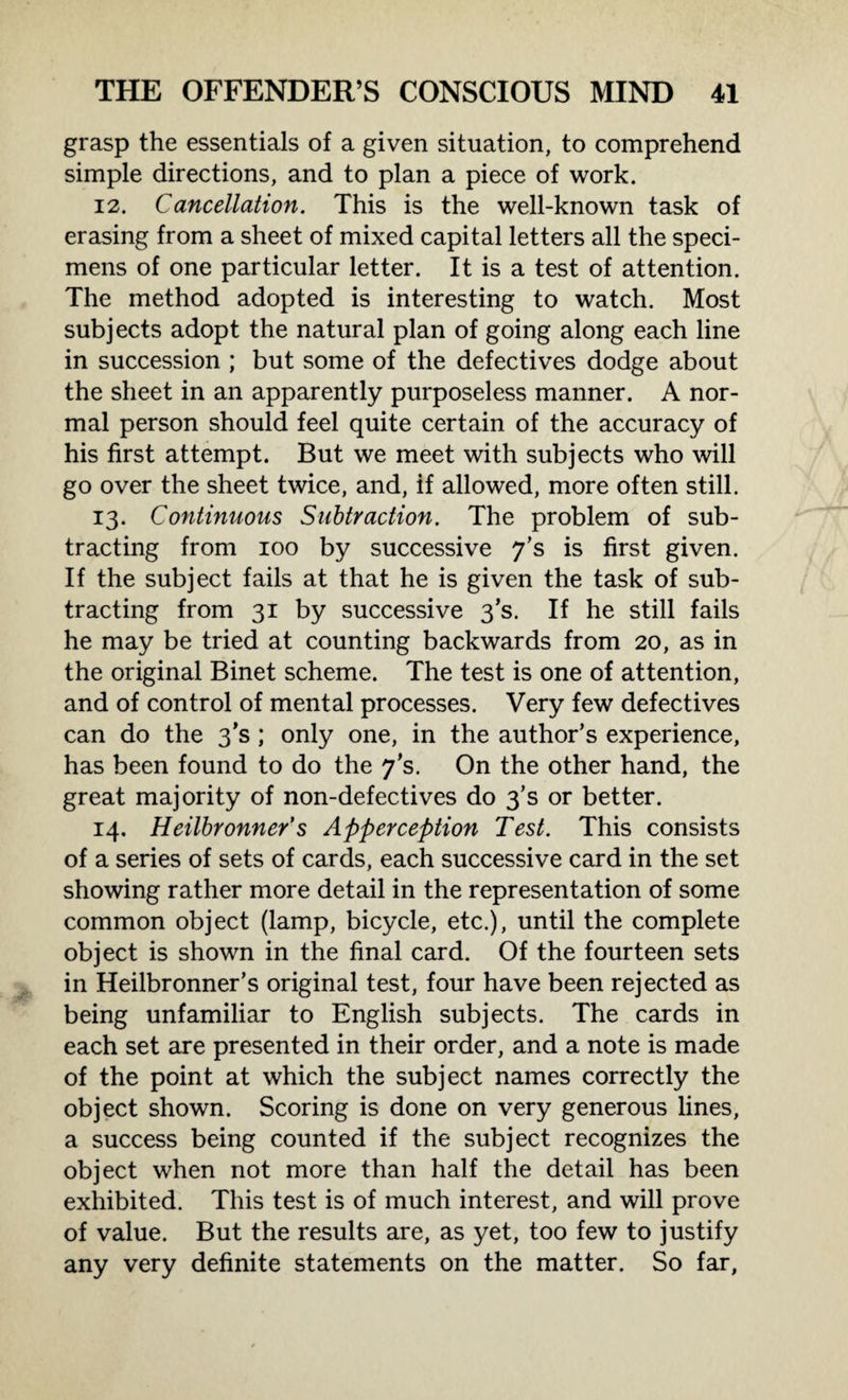 grasp the essentials of a given situation, to comprehend simple directions, and to plan a piece of work. 12. Cancellation. This is the well-known task of erasing from a sheet of mixed capital letters all the speci¬ mens of one particular letter. It is a test of attention. The method adopted is interesting to watch. Most subjects adopt the natural plan of going along each line in succession ; but some of the defectives dodge about the sheet in an apparently purposeless manner. A nor¬ mal person should feel quite certain of the accuracy of his first attempt. But we meet with subjects who will go over the sheet twice, and, if allowed, more often still. 13. Continuous Subtraction. The problem of sub¬ tracting from 100 by successive 7’s is first given. If the subject fails at that he is given the task of sub¬ tracting from 31 by successive 3’s. If he still fails he may be tried at counting backwards from 20, as in the original Binet scheme. The test is one of attention, and of control of mental processes. Very few defectives can do the 3’s ; only one, in the author’s experience, has been found to do the 7’s. On the other hand, the great majority of non-defectives do 3’s or better. 14. Heilbronner’s Apperception Test. This consists of a series of sets of cards, each successive card in the set showing rather more detail in the representation of some common object (lamp, bicycle, etc.), until the complete object is shown in the final card. Of the fourteen sets in Heilbronner’s original test, four have been rejected as being unfamiliar to English subjects. The cards in each set are presented in their order, and a note is made of the point at which the subject names correctly the object shown. Scoring is done on very generous lines, a success being counted if the subject recognizes the object when not more than half the detail has been exhibited. This test is of much interest, and will prove of value. But the results are, as yet, too few to justify any very definite statements on the matter. So far,