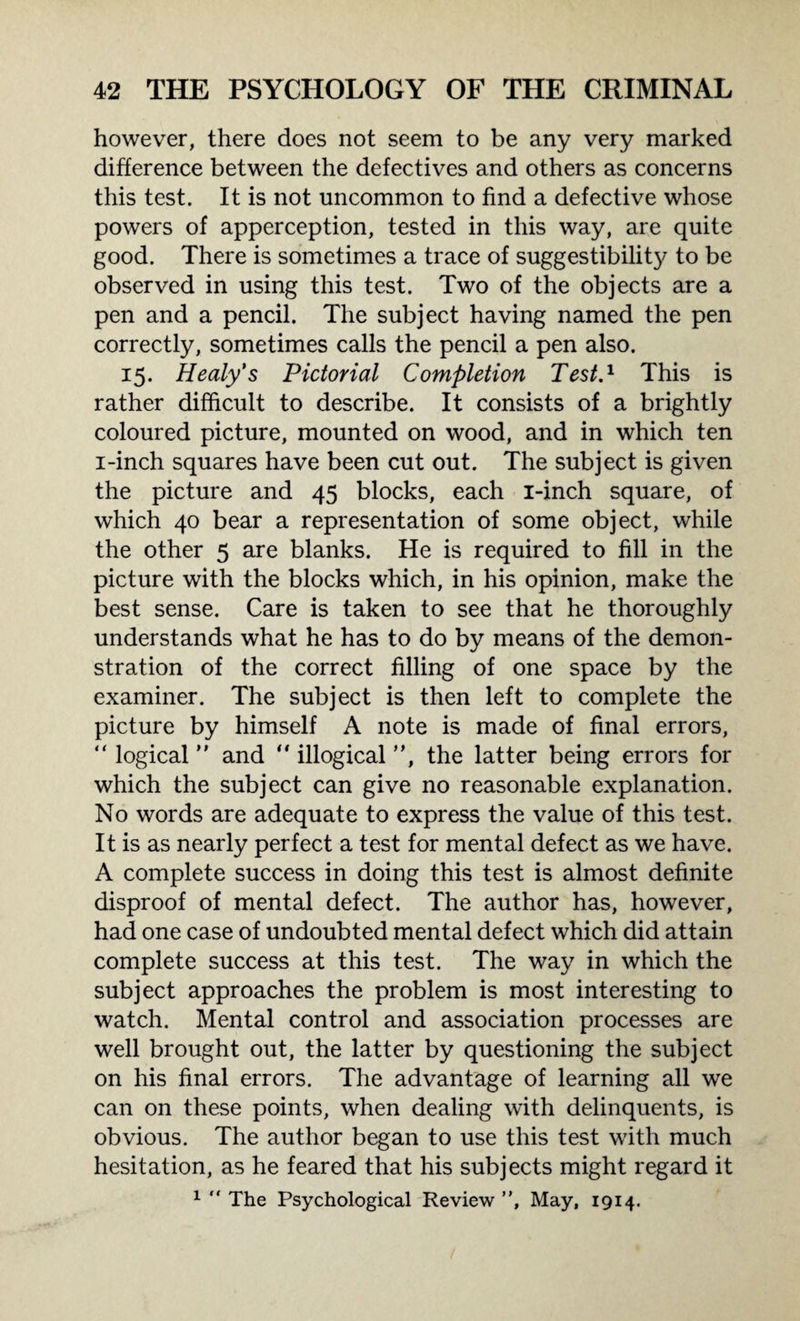 however, there does not seem to be any very marked difference between the defectives and others as concerns this test. It is not uncommon to find a defective whose powers of apperception, tested in this way, are quite good. There is sometimes a trace of suggestibility to be observed in using this test. Two of the objects are a pen and a pencil. The subject having named the pen correctly, sometimes calls the pencil a pen also. 15. Healy's Pictorial Completion Test.1 This is rather difficult to describe. It consists of a brightly coloured picture, mounted on wood, and in which ten 1-inch squares have been cut out. The subject is given the picture and 45 blocks, each i-inch square, of which 40 bear a representation of some object, while the other 5 are blanks. He is required to fill in the picture with the blocks which, in his opinion, make the best sense. Care is taken to see that he thoroughly understands what he has to do by means of the demon¬ stration of the correct filling of one space by the examiner. The subject is then left to complete the picture by himself A note is made of final errors, “ logical ” and “ illogical ”, the latter being errors for which the subject can give no reasonable explanation. No words are adequate to express the value of this test. It is as nearly perfect a test for mental defect as we have. A complete success in doing this test is almost definite disproof of mental defect. The author has, however, had one case of undoubted mental defect which did attain complete success at this test. The way in which the subject approaches the problem is most interesting to watch. Mental control and association processes are well brought out, the latter by questioning the subject on his final errors. The advantage of learning all we can on these points, when dealing with delinquents, is obvious. The author began to use this test with much hesitation, as he feared that his subjects might regard it 1  The Psychological Review ”, May, 1914.