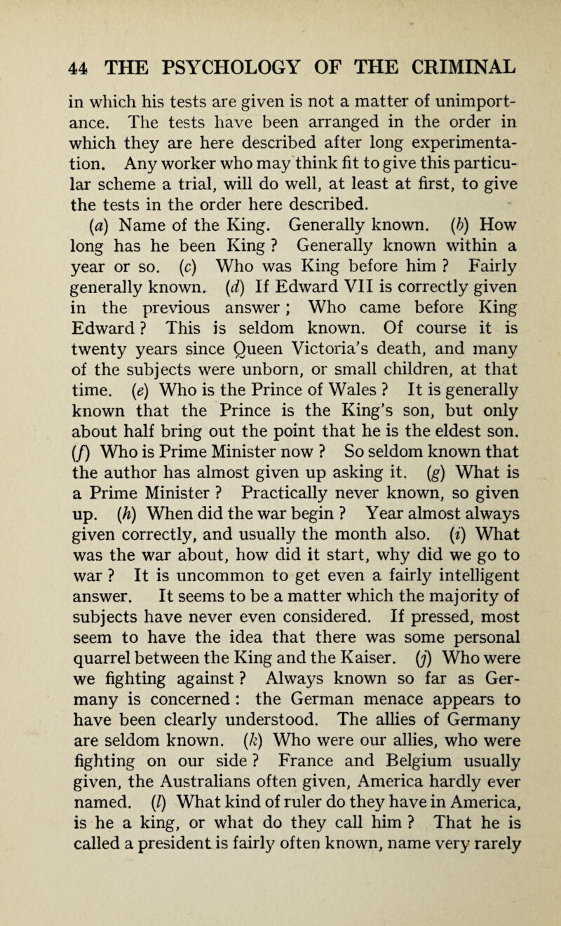 in which his tests are given is not a matter of unimport¬ ance. The tests have been arranged in the order in which they are here described after long experimenta¬ tion. Any worker who may think fit to give this particu¬ lar scheme a trial, will do well, at least at first, to give the tests in the order here described. (a) Name of the King. Generally known. (6) How long has he been King ? Generally known within a year or so. (c) Who was King before him ? Fairly generally known, (d) If Edward VII is correctly given in the previous answer; Who came before King Edward ? This is seldom known. Of course it is twenty years since Queen Victoria’s death, and many of the subjects were unborn, or small children, at that time. (e) Who is the Prince of Wales ? It is generally known that the Prince is the King’s son, but only about half bring out the point that he is the eldest son. (f) Who is Prime Minister now ? So seldom known that the author has almost given up asking it. (g) What is a Prime Minister ? Practically never known, so given up. (h) When did the war begin ? Year almost always given correctly, and usually the month also. (*') What was the war about, how did it start, why did we go to war ? It is uncommon to get even a fairly intelligent answer. It seems to be a matter which the majority of subjects have never even considered. If pressed, most seem to have the idea that there was some personal quarrel between the King and the Kaiser, (j) Who were we fighting against ? Always known so far as Ger¬ many is concerned : the German menace appears to have been clearly understood. The allies of Germany are seldom known, (k) Who were our allies, who were fighting on our side ? France and Belgium usually given, the Australians often given, America hardly ever named. (/) What kind of ruler do they have in America, is he a king, or what do they call him ? That he is called a president is fairly often known, name very rarely