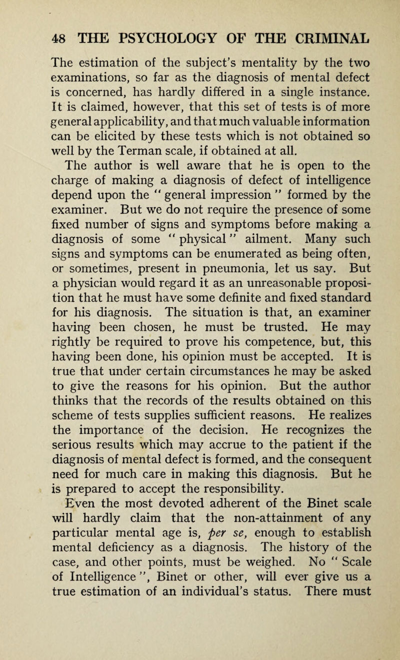 The estimation of the subject’s mentality by the two examinations, so far as the diagnosis of mental defect is concerned, has hardly differed in a single instance. It is claimed, however, that this set of tests is of more general applicability, and that much valuable information can be elicited by these tests which is not obtained so well by the Terman scale, if obtained at all. The author is well aware that he is open to the charge of making a diagnosis of defect of intelligence depend upon the “ general impression ” formed by the examiner. But we do not require the presence of some fixed number of signs and symptoms before making a diagnosis of some “ physical ” ailment. Many such signs and symptoms can be enumerated as being often, or sometimes, present in pneumonia, let us say. But a physician would regard it as an unreasonable proposi¬ tion that he must have some definite and fixed standard for his diagnosis. The situation is that, an examiner having been chosen, he must be trusted. He may rightly be required to prove his competence, but, this having been done, his opinion must be accepted. It is true that under certain circumstances he may be asked to give the reasons for his opinion. But the author thinks that the records of the results obtained on this scheme of tests supplies sufficient reasons. He realizes the importance of the decision. He recognizes the serious results which may accrue to the patient if the diagnosis of mental defect is formed, and the consequent need for much care in making this diagnosis. But he is prepared to accept the responsibility. Even the most devoted adherent of the Binet scale will hardly claim that the non-attainment of any particular mental age is, per se, enough to establish mental deficiency as a diagnosis. The history of the case, and other points, must be weighed. No “ Scale of Intelligence ”, Binet or other, will ever give us a true estimation of an individual’s status. There must