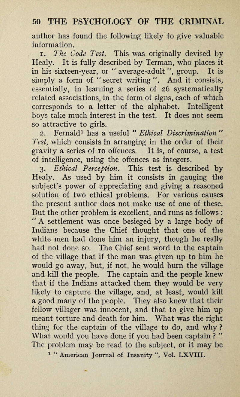 author has found the following likely to give valuable information. 1. The Code Test. This was originally devised by Healy. It is fully described by Terman, who places it in his sixteen-year, or  average-adult, group. It is simply a form of “ secret writing And it consists, essentially, in learning a series of 26 systematically related associations, in the form of signs, each of which corresponds to a letter of the alphabet. Intelligent boys take much interest in the test. It does not seem so attractive to girls. 2. Fernald1 has a useful “ Ethical Discrimination  Test, which consists in arranging in the order of their gravity a series of 10 offences. It is, of course, a test of intelligence, using the offences as integers. 3. Ethical Perception. This test is described by Healy. As used by him it consists in gauging the subject’s power of appreciating and giving a reasoned solution of two ethical problems. For various causes the present author does not make use of one of these. But the other problem is excellent, and runs as follows :  A settlement was once besieged by a large body of Indians because the Chief thought that one of the white men had done him an injury, though he really had not done so. The Chief sent word to the captain of the village that if the man was given up to him he would go away, but, if not, he would burn the village and kill the people. The captain and the people knew that if the Indians attacked them they would be very likely to capture the village, and, at least, would kill a good many of the people. They also knew that their fellow villager was innocent, and that to give him up meant torture and death for him. What was the right thing for the captain of the village to do, and why ? What would you have done if you had been captain ?  The problem may be read to the subject, or it may be 1 “American Journal of Insanity”, Vol. LXVIII.