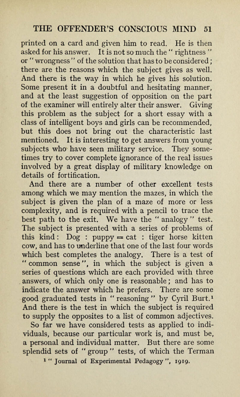 printed on a card and given him to read. He is then asked for his answer. It is not so much the “ rightness  or “ wrongness  of the solution that has to be considered; there are the reasons which the subject gives as well. And there is the way in which he gives his solution. Some present it in a doubtful and hesitating manner, and at the least suggestion of opposition on the part of the examiner will entirely alter their answer. Giving this problem as the subject for a short essay with a class of intelligent boys and girls can be recommended, but this does not bring out the characteristic last mentioned. It is interesting to get answers from young subjects who have seen military service. They some¬ times try to cover complete ignorance of the real issues involved by a great display of military knowledge on details of fortification. And there are a number of other excellent tests among which we may mention the mazes, in which the subject is given the plan of a maze of more or less complexity, and is required with a pencil to trace the best path to the exit. We have the “ analogy  test. The subject is presented with a series of problems of this kind: Dog : puppy =* cat : tiger horse kitten cow, and has to underline that one of the last four words which best completes the analogy. There is a test of “common sense, in which the subject is given a series of questions which are each provided with three answers, of which only one is reasonable; and has to indicate the answer which he prefers. There are some good graduated tests in “reasoning by Cyril Burt.1 And there is the test in which the subject is required to supply the opposites to a list of common adjectives. So far we have considered tests as applied to indi¬ viduals, because our particular work is, and must be, a personal and individual matter. But there are some splendid sets of “ group  tests, of which the Terman 1 “ Journal of Experimental Pedagogy , 1919.