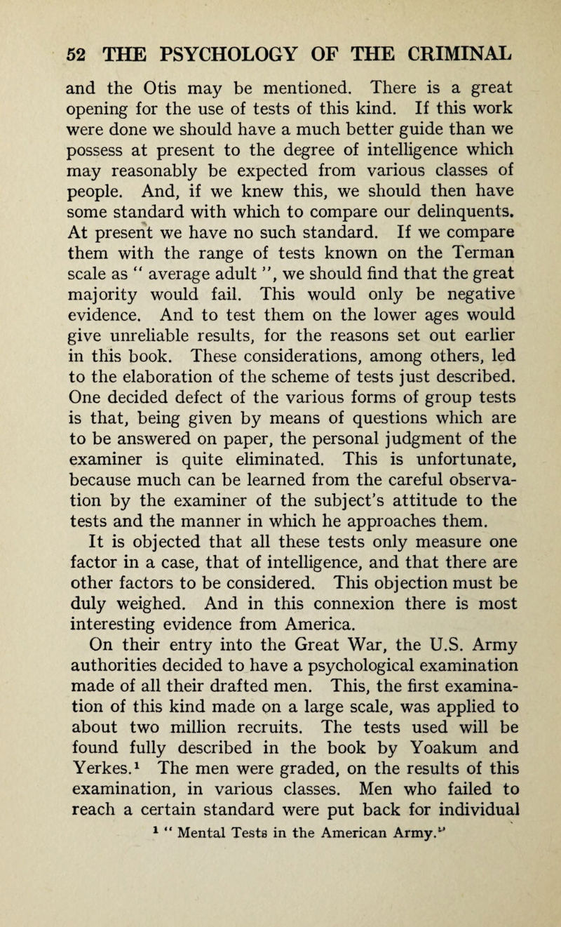 and the Otis may be mentioned. There is a great opening for the use of tests of this kind. If this work were done we should have a much better guide than we possess at present to the degree of intelligence which may reasonably be expected from various classes of people. And, if we knew this, we should then have some standard with which to compare our delinquents. At present we have no such standard. If we compare them with the range of tests known on the Terman scale as “ average adult , we should find that the great majority would fail. This would only be negative evidence. And to test them on the lower ages would give unreliable results, for the reasons set out earlier in this book. These considerations, among others, led to the elaboration of the scheme of tests just described. One decided defect of the various forms of group tests is that, being given by means of questions which are to be answered on paper, the personal judgment of the examiner is quite eliminated. This is unfortunate, because much can be learned from the careful observa¬ tion by the examiner of the subject’s attitude to the tests and the manner in which he approaches them. It is objected that all these tests only measure one factor in a case, that of intelligence, and that there are other factors to be considered. This objection must be duly weighed. And in this connexion there is most interesting evidence from America. On their entry into the Great War, the U.S. Army authorities decided to have a psychological examination made of all their drafted men. This, the first examina¬ tion of this kind made on a large scale, was applied to about two million recruits. The tests used will be found fully described in the book by Yoakum and Yerkes.1 The men were graded, on the results of this examination, in various classes. Men who failed to reach a certain standard were put back for individual 1 “ Mental Tests in the American Army.t*