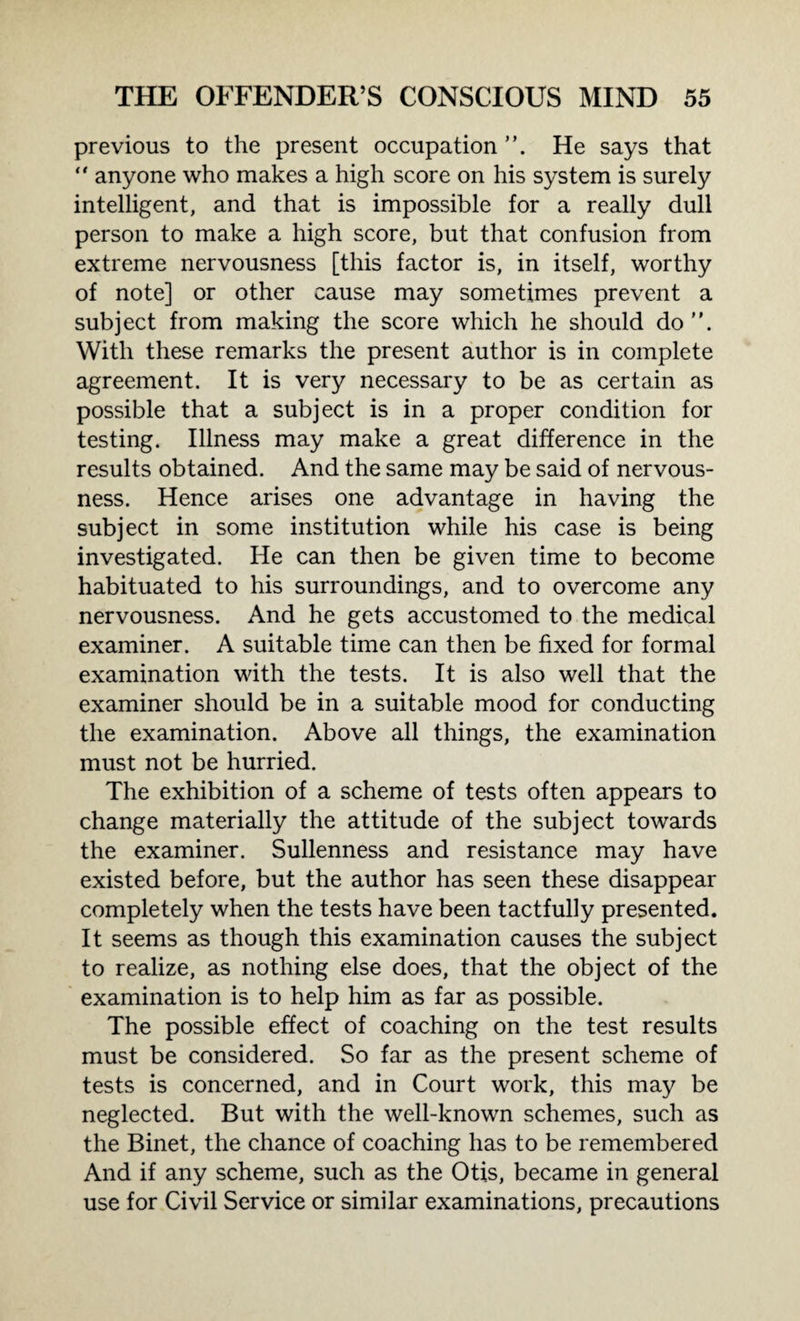 previous to the present occupation . He says that “ anyone who makes a high score on his system is surely intelligent, and that is impossible for a really dull person to make a high score, but that confusion from extreme nervousness [this factor is, in itself, worthy of note] or other cause may sometimes prevent a subject from making the score which he should do. With these remarks the present author is in complete agreement. It is very necessary to be as certain as possible that a subject is in a proper condition for testing. Illness may make a great difference in the results obtained. And the same may be said of nervous¬ ness. Hence arises one advantage in having the subject in some institution while his case is being investigated. He can then be given time to become habituated to his surroundings, and to overcome any nervousness. And he gets accustomed to the medical examiner. A suitable time can then be fixed for formal examination with the tests. It is also well that the examiner should be in a suitable mood for conducting the examination. Above all things, the examination must not be hurried. The exhibition of a scheme of tests often appears to change materially the attitude of the subject towards the examiner. Sullenness and resistance may have existed before, but the author has seen these disappear completely when the tests have been tactfully presented. It seems as though this examination causes the subject to realize, as nothing else does, that the object of the examination is to help him as far as possible. The possible effect of coaching on the test results must be considered. So far as the present scheme of tests is concerned, and in Court work, this may be neglected. But with the well-known schemes, such as the Binet, the chance of coaching has to be remembered And if any scheme, such as the Otis, became in general use for Civil Service or similar examinations, precautions