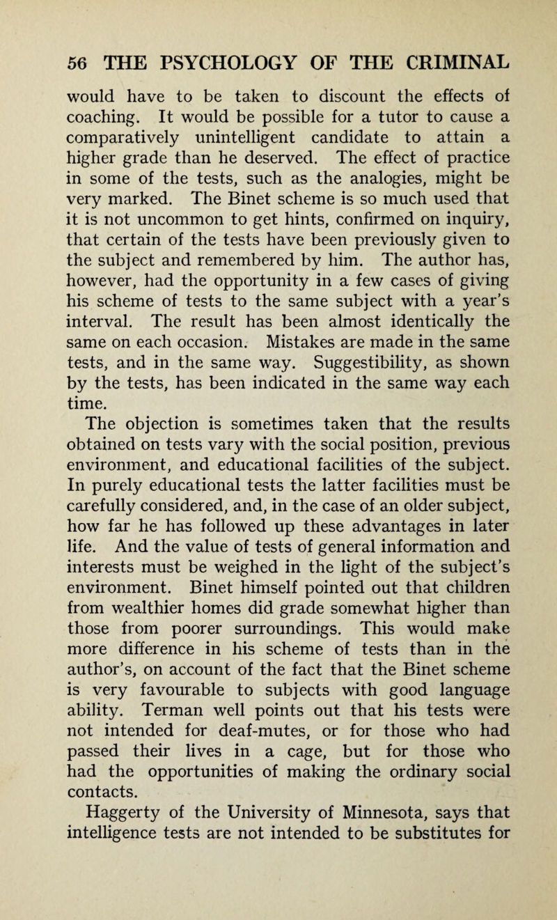 would have to be taken to discount the effects of coaching. It would be possible for a tutor to cause a comparatively unintelligent candidate to attain a higher grade than he deserved. The effect of practice in some of the tests, such as the analogies, might be very marked. The Binet scheme is so much used that it is not uncommon to get hints, confirmed on inquiry, that certain of the tests have been previously given to the subject and remembered by him. The author has, however, had the opportunity in a few cases of giving his scheme of tests to the same subject with a year’s interval. The result has been almost identically the same on each occasion. Mistakes are made in the same tests, and in the same way. Suggestibility, as shown by the tests, has been indicated in the same way each time. The objection is sometimes taken that the results obtained on tests vary with the social position, previous environment, and educational facilities of the subject. In purely educational tests the latter facilities must be carefully considered, and, in the case of an older subject, how far he has followed up these advantages in later life. And the value of tests of general information and interests must be weighed in the light of the subject’s environment. Binet himself pointed out that children from wealthier homes did grade somewhat higher than those from poorer surroundings. This would make more difference in his scheme of tests than in the author’s, on account of the fact that the Binet scheme is very favourable to subjects with good language ability. Terman well points out that his tests were not intended for deaf-mutes, or for those who had passed their lives in a cage, but for those who had the opportunities of making the ordinary social contacts. Haggerty of the University of Minnesota, says that intelligence tests are not intended to be substitutes for
