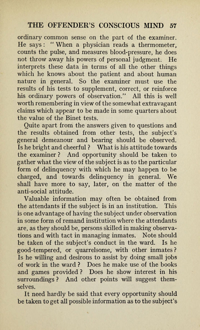 ordinary common sense on the part of the examiner. He says : “ When a physician reads a thermometer, counts the pulse, and measures blood-pressure, he does not throw away his powers of personal judgment. He interprets these data in terms of all the other things which he knows about the patient and about human nature in general. So the examiner must use the results of his tests to supplement, correct, or reinforce his ordinary powers of observation.” All this is well worth remembering in view of the somewhat extravagant claims which appear to be made in some quarters about the value of the Binet tests. Quite apart from the answers given to questions and the results obtained from other tests, the subject’s general demeanour and bearing should be observed. Is he bright and cheerful ? What is his attitude towards the examiner ? And opportunity should be taken to gather what the view of the subject is as to the particular form of delinquency with which he may happen to be charged, and towards delinquency in general. We shall have more to say, later, on the matter of the anti-social attitude. Valuable information may often be obtained from the attendants if the subject is in an institution. This is one advantage of having the subject under observation in some form of remand institution where the attendants are, as they should be, persons skilled in making observa¬ tions and with tact in managing inmates. Note should be taken of the subject’s conduct in the ward. Is he good-tempered, or quarrelsome, with other inmates ? Is he willing and desirous to assist by doing small jobs of work in the ward ? Does he make use of the books and games provided ? Does he show interest in his surroundings ? And other points will suggest them¬ selves. It need hardly be said that every opportunity should be taken to get all possible information as to the subject’s