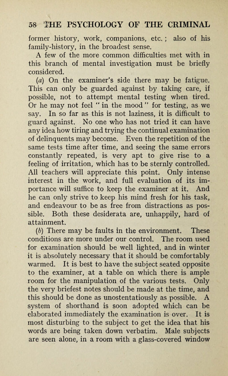 former history, work, companions, etc. ; also of his family-history, in the broadest sense. A few of the more common difficulties met with in this branch of mental investigation must be briefly considered. (a) On the examiner's side there may be fatigue. This can only be guarded against by taking care, if possible, not to attempt mental testing when tired. Or he may not feel “ in the mood ” for testing, as we say. In so far as this is not laziness, it is difficult to guard against. No one who has not tried it can have any idea how tiring and trying the continual examination of delinquents may become. Even the repetition of the same tests time after time, and seeing the same errors constantly repeated, is very apt to give rise to a feeling of irritation, which has to be sternly controlled. All teachers will appreciate this point. Only intense interest in the work, and full evaluation of its im¬ portance will suffice to keep the examiner at it. And he can only strive to keep his mind fresh for his task, and endeavour to be as free from distractions as pos¬ sible. Both these desiderata are, unhappily, hard of attainment. (b) There may be faults in the environment. These conditions are more under our control. The room used for examination should be well lighted, and in winter it is absolutely necessary that it should be comfortably warmed. It is best to have the subject seated opposite to the examiner, at a table on which there is ample room for the manipulation of the various tests. Only the very briefest notes should be made at the time, and this should be done as unostentatiously as possible. A system of shorthand is soon adopted which can be elaborated immediately the examination is over. It is most disturbing to the subject to get the idea that his words are being taken down verbatim. Male subjects are seen alone, in a room with a glass-covered window