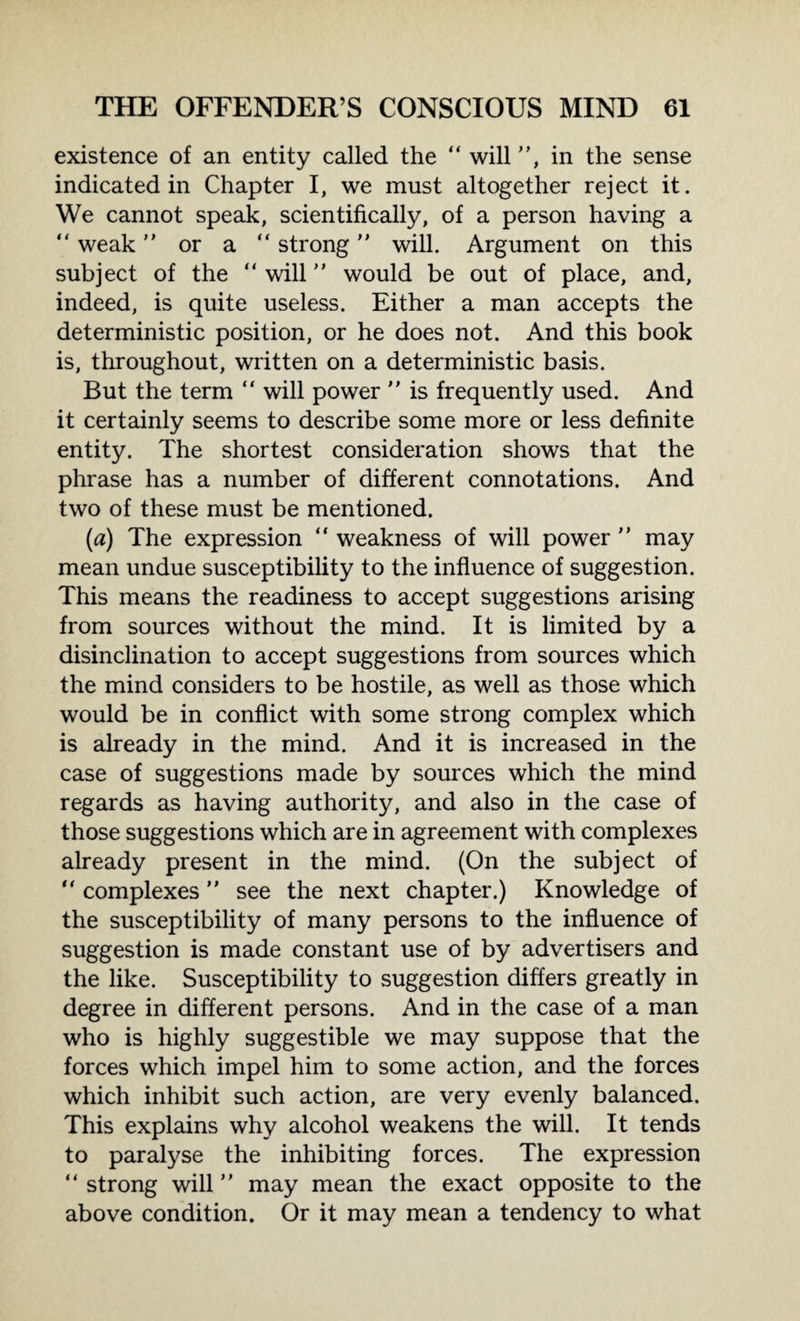existence of an entity called the “ will, in the sense indicated in Chapter I, we must altogether reject it. We cannot speak, scientifically, of a person having a  weak or a “ strong will. Argument on this subject of the “ will ” would be out of place, and, indeed, is quite useless. Either a man accepts the deterministic position, or he does not. And this book is, throughout, written on a deterministic basis. But the term “ will power  is frequently used. And it certainly seems to describe some more or less definite entity. The shortest consideration shows that the phrase has a number of different connotations. And two of these must be mentioned. (a) The expression “ weakness of will power  may mean undue susceptibility to the influence of suggestion. This means the readiness to accept suggestions arising from sources without the mind. It is limited by a disinclination to accept suggestions from sources which the mind considers to be hostile, as well as those which would be in conflict with some strong complex which is already in the mind. And it is increased in the case of suggestions made by sources which the mind regards as having authority, and also in the case of those suggestions which are in agreement with complexes already present in the mind. (On the subject of  complexes  see the next chapter.) Knowledge of the susceptibility of many persons to the influence of suggestion is made constant use of by advertisers and the like. Susceptibility to suggestion differs greatly in degree in different persons. And in the case of a man who is highly suggestible we may suppose that the forces which impel him to some action, and the forces which inhibit such action, are very evenly balanced. This explains why alcohol weakens the will. It tends to paralyse the inhibiting forces. The expression “ strong will may mean the exact opposite to the above condition. Or it may mean a tendency to what