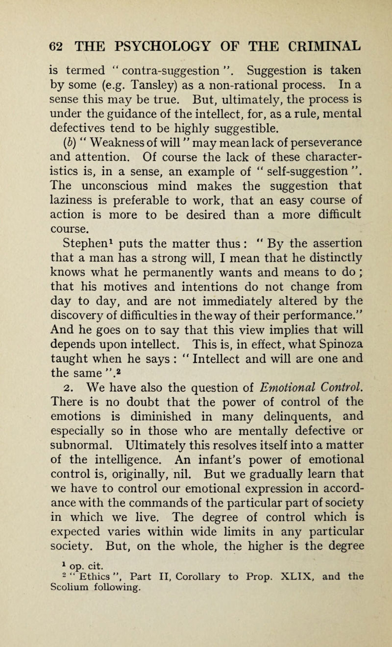 is termed “ contra-suggestion Suggestion is taken by some (e.g. Tansley) as a non-rational process. In a sense this may be true. But, ultimately, the process is under the guidance of the intellect, for, as a rule, mental defectives tend to be highly suggestible. (6) “ Weakness of will ” may mean lack of perseverance and attention. Of course the lack of these character¬ istics is, in a sense, an example of “ self-suggestion”. The unconscious mind makes the suggestion that laziness is preferable to work, that an easy course of action is more to be desired than a more difficult course. Stephen1 puts the matter thus: “ By the assertion that a man has a strong will, I mean that he distinctly knows what he permanently wants and means to do ; that his motives and intentions do not change from day to day, and are not immediately altered by the discovery of difficulties in the way of their performance.” And he goes on to say that this view implies that will depends upon intellect. This is, in effect, what Spinoza taught when he says : “ Intellect and will are one and the same ”.2 2. We have also the question of Emotional Control. There is no doubt that the power of control of the emotions is diminished in many delinquents, and especially so in those who are mentally defective or subnormal. Ultimately this resolves itself into a matter of the intelligence. An infant’s power of emotional control is, originally, nil. But we gradually learn that we have to control our emotional expression in accord¬ ance with the commands of the particular part of society in which we live. The degree of control which is expected varies within wide limits in any particular society. But, on the whole, the higher is the degree 1 op. cit. 2 “ Ethics ”, Part II, Corollary to Prop. XLIX, and the Scolium following.