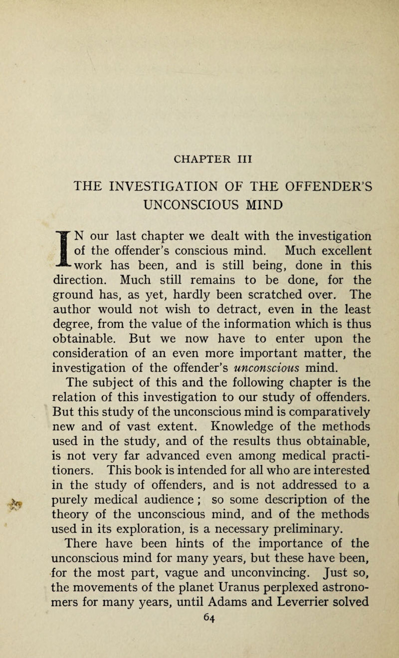 CHAPTER III THE INVESTIGATION OF THE OFFENDER’S UNCONSCIOUS MIND IN our last chapter we dealt with the investigation of the offender’s conscious mind. Much excellent work has been, and is still being, done in this direction. Much still remains to be done, for the ground has, as yet, hardly been scratched over. The author would not wish to detract, even in the least degree, from the value of the information which is thus obtainable. But we now have to enter upon the consideration of an even more important matter, the investigation of the offender’s unconscious mind. The subject of this and the following chapter is the relation of this investigation to our study of offenders. But this study of the unconscious mind is comparatively new and of vast extent. Knowledge of the methods used in the study, and of the results thus obtainable, is not very far advanced even among medical practi¬ tioners. This book is intended for all who are interested in the study of offenders, and is not addressed to a purely medical audience ; so some description of the theory of the unconscious mind, and of the methods used in its exploration, is a necessary preliminary. There have been hints of the importance of the unconscious mind for many years, but these have been, for the most part, vague and unconvincing. Just so, the movements of the planet Uranus perplexed astrono¬ mers for many years, until Adams and Leverrier solved