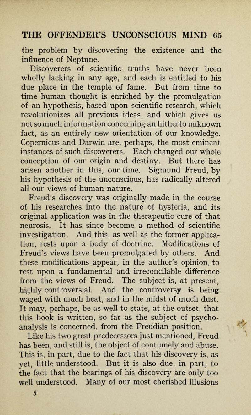 the problem by discovering the existence and the influence of Neptune. Discoverers of scientific truths have never been wholly lacking in any age, and each is entitled to his due place in the temple of fame. But from time to time human thought is enriched by the promulgation of an hypothesis, based upon scientific research, which revolutionizes all previous ideas, and which gives us not so much information concerning an hitherto unknown fact, as an entirely new orientation of our knowledge. Copernicus and Darwin are, perhaps, the most eminent instances of such discoverers. Each changed our whole conception of our origin and destiny. But there has arisen another in this, our time. Sigmund Freud, by his hypothesis of the unconscious, has radically altered all our views of human nature. Freud’s discovery was originally made in the course of his researches into the nature of hysteria, and its original application was in the therapeutic cure of that neurosis. It has since become a method of scientific investigation. And this, as well as the former applica¬ tion, rests upon a body of doctrine. Modifications of Freud’s views have been promulgated by others. And these modifications appear, in the author’s opinion, to rest upon a fundamental and irreconcilable difference from the views of Freud. The subject is, at present, highly controversial. And the controversy is being waged with much heat, and in the midst of much dust. It may, perhaps, be as well to state, at the outset, that this book is written, so far as the subject of psycho¬ analysis is concerned, from the Freudian position. Like his two great predecessors just mentioned, Freud has been, and still is, the object of contumely and abuse. This is, in part, due to the fact that his discovery is, as yet, little understood. But it is also due, in part, to the fact that the bearings of his discovery are only too well understood. Many of our most cherished illusions