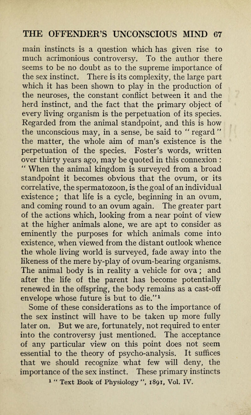 main instincts is a question which has given rise to much acrimonious controversy. To the author there seems to be no doubt as to the supreme importance of the sex instinct. There is its complexity, the large part which it has been shown to play in the production of the neuroses, the constant conflict between it and the herd instinct, and the fact that the primary object of every living organism is the perpetuation of its species. Regarded from the animal standpoint, and this is how the unconscious may, in a sense, be said to “ regard ” the matter, the whole aim of man’s existence is the perpetuation of the species. Foster's words, written over thirty years ago, may be quoted in this connexion : “ When the animal kingdom is surveyed from a broad standpoint it becomes obvious that the ovum, or its correlative, the spermatozoon, is the goal of an individual existence; that life is a cycle, beginning in an ovum, and coming round to an ovum again. The greater part of the actions which, looking from a near point of view at the higher animals alone, we are apt to consider as eminently the purposes for which animals come into existence, when viewed from the distant outlook whence the whole living world is surveyed, fade away into the likeness of the mere by-play of ovum-bearing organisms. The animal body is in reality a vehicle for ova; and after the life of the parent has become potentially renewed in the offspring, the body remains as a cast-off envelope whose future is but to die.”1 Some of these considerations as to the importance of the sex instinct will have to be taken up more fully later on. But we are, fortunately, not required to enter into the controversy just mentioned. The acceptance of any particular view on this point does not seem essential to the theory of psycho-analysis. It suffices that we should recognize what few will deny, the importance of the sex instinct. These primary instincts 1 “ Text Book of Physiology ”, 1891, Vol. IV.
