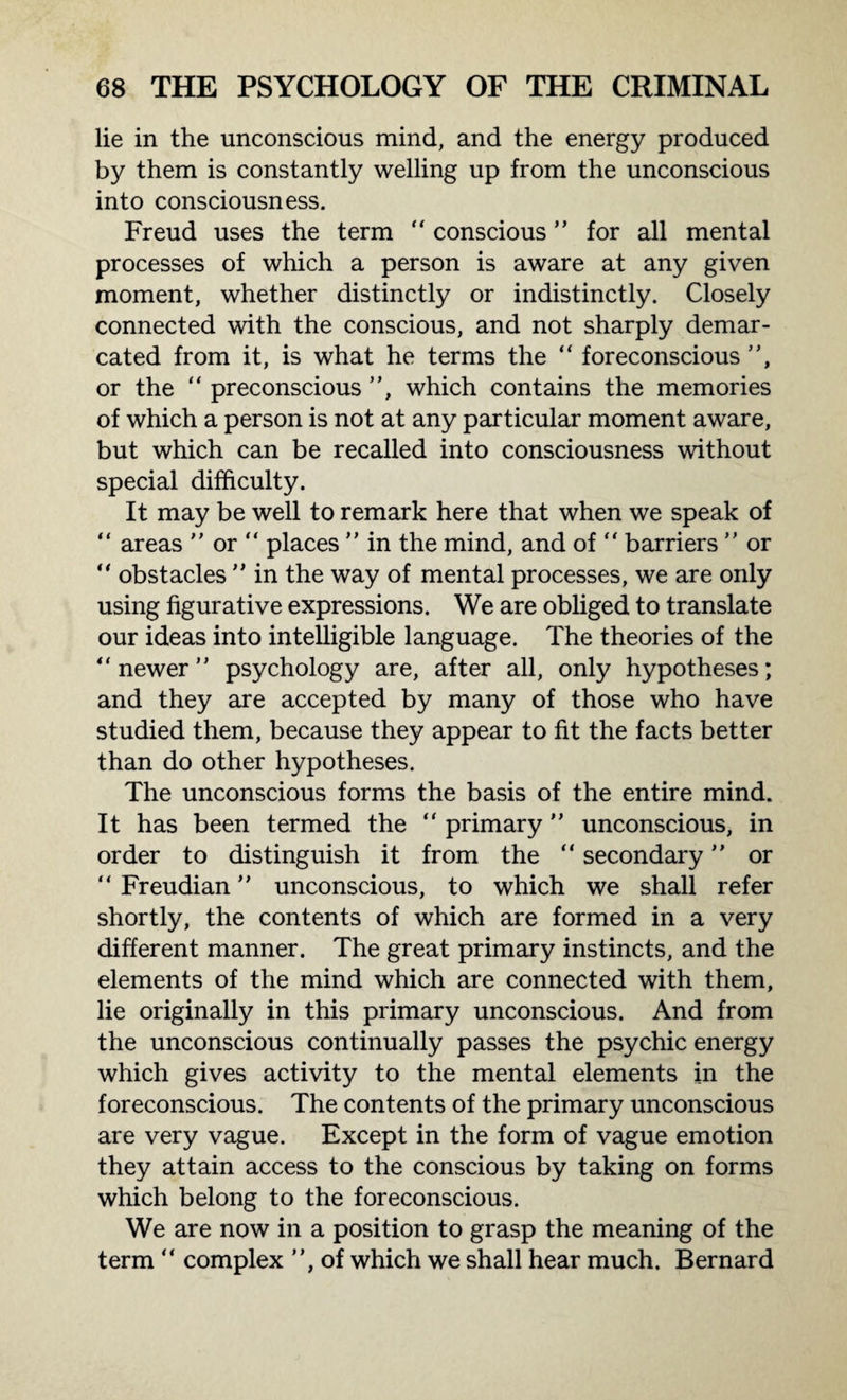 lie in the unconscious mind, and the energy produced by them is constantly welling up from the unconscious into consciousness. Freud uses the term “ conscious ” for all mental processes of which a person is aware at any given moment, whether distinctly or indistinctly. Closely connected with the conscious, and not sharply demar¬ cated from it, is what he terms the “ foreconscious ”, or the “ preconscious ”, which contains the memories of which a person is not at any particular moment aware, but which can be recalled into consciousness without special difficulty. It may be well to remark here that when we speak of “ areas ” or “ places ” in the mind, and of “ barriers ” or ** obstacles ” in the way of mental processes, we are only using figurative expressions. We are obliged to translate our ideas into intelligible language. The theories of the “ newer ” psychology are, after all, only hypotheses; and they are accepted by many of those who have studied them, because they appear to fit the facts better than do other hypotheses. The unconscious forms the basis of the entire mind. It has been termed the “ primary ” unconscious, in order to distinguish it from the “ secondary ” or “ Freudian ” unconscious, to which we shall refer shortly, the contents of which are formed in a very different manner. The great primary instincts, and the elements of the mind which are connected with them, lie originally in this primary unconscious. And from the unconscious continually passes the psychic energy which gives activity to the mental elements in the foreconscious. The contents of the primary unconscious are very vague. Except in the form of vague emotion they attain access to the conscious by taking on forms which belong to the foreconscious. We are now in a position to grasp the meaning of the term “ complex ”, of which we shall hear much. Bernard