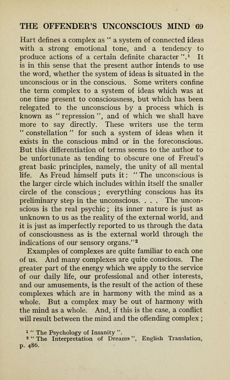 Hart defines a complex as “ a system of connected ideas with a strong emotional tone, and a tendency to produce actions of a certain definite character.1 It is in this sense that the present author intends to use the word, whether the system of ideas is situated in the unconscious or in the conscious. Some writers confine the term complex to a system of ideas which was at one time present to consciousness, but which has been relegated to the unconscious by a process which is known as “ repression , and of which we shall have more to say directly. These writers use the term “ constellation  for such a system of ideas when it exists in the conscious mind or in the foreconscious. But this differentiation of terms seems to the author to be unfortunate as tending to obscure one of Freud’s great basic principles, namely, the unity of all mental life. As Freud himself puts it: “ The unconscious is the larger circle which includes within itself the smaller circle of the conscious; everything conscious has its preliminary step in the unconscious. . . . The uncon¬ scious is the real psychic; its inner nature is just as unknown to us as the reality of the external world, and it is just as imperfectly reported to us through the data of consciousness as is the external world through the indications of our sensory organs.2 Examples of complexes are quite familiar to each one of us. And many complexes are quite conscious. The greater part of the energy which we apply to the service of our daily life, our professional and other interests, and our amusements, is the result of the action of these complexes which are in harmony with the mind as a whole. But a complex may be out of harmony with the mind as a whole. And, if this is the case, a conflict will result between the mind and the offending complex ; 1 “ The Psychology of Insanity ”. 2 “ The Interpretation of Dreams ”, English Translation, p. 486.