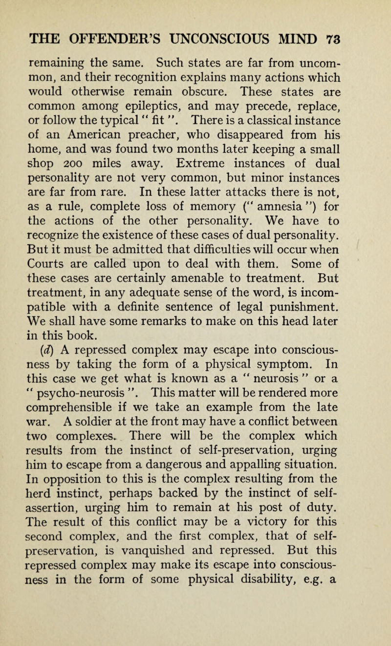 remaining the same. Such states are far from uncom¬ mon, and their recognition explains many actions which would otherwise remain obscure. These states are common among epileptics, and may precede, replace, or follow the typical “ fit There is a classical instance of an American preacher, who disappeared from his home, and was found two months later keeping a small shop 200 miles away. Extreme instances of dual personality are not very common, but minor instances are far from rare. In these latter attacks there is not, as a rule, complete loss of memory (“ amnesia ”) for the actions of the other personality. We have to recognize the existence of these cases of dual personality. But it must be admitted that difficulties will occur when Courts are called upon to deal with them. Some of these cases are certainly amenable to treatment. But treatment, in any adequate sense of the word, is incom¬ patible with a definite sentence of legal punishment. We shall have some remarks to make on this head later in this book. (d) A repressed complex may escape into conscious¬ ness by taking the form of a physical symptom. In this case we get what is known as a “ neurosis ” or a “ psycho-neurosis ”. This matter will be rendered more comprehensible if we take an example from the late war. A soldier at the front may have a conflict between two complexes. There will be the complex which results from the instinct of self-preservation, urging him to escape from a dangerous and appalling situation. In opposition to this is the complex resulting from the herd instinct, perhaps backed by the instinct of self- assertion, urging him to remain at his post of duty. The result of this conflict may be a victory for this second complex, and the first complex, that of self- preservation, is vanquished and repressed. But this repressed complex may make its escape into conscious¬ ness in the form of some physical disability, e.g. a