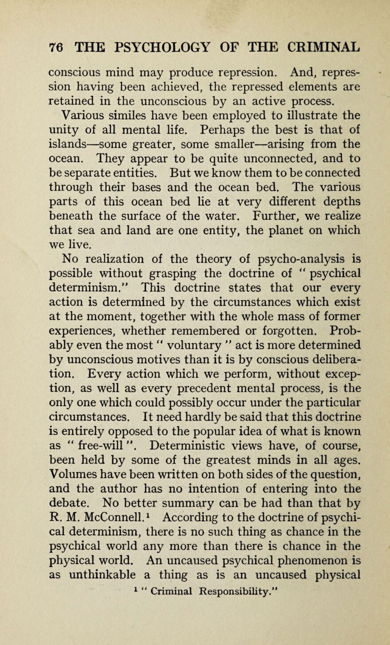 conscious mind may produce repression. And, repres¬ sion having been achieved, the repressed elements are retained in the unconscious by an active process. Various similes have been employed to illustrate the unity of all mental life. Perhaps the best is that of islands—some greater, some smaller—arising from the ocean. They appear to be quite unconnected, and to be separate entities. But we know them to be connected through their bases and the ocean bed. The various parts of this ocean bed he at very different depths beneath the surface of the water. Further, we realize that sea and land are one entity, the planet on which we live. No realization of the theory of psycho-analysis is possible without grasping the doctrine of  psychical determinism. This doctrine states that our every action is determined by the circumstances which exist at the moment, together with the whole mass of former experiences, whether remembered or forgotten. Prob¬ ably even the most “ voluntary  act is more determined by unconscious motives than it is by conscious delibera¬ tion. Every action which we perform, without excep¬ tion, as well as every precedent mental process, is the only one which could possibly occur under the particular circumstances. It need hardly be said that this doctrine is entirely opposed to the popular idea of what is known as “ free-will. Deterministic views have, of course, been held by some of the greatest minds in all ages. Volumes have been written on both sides of the question, and the author has no intention of entering into the debate. No better summary can be had than that by R. M. McConnell.1 According to the doctrine of psychi¬ cal determinism, there is no such thing as chance in the psychical world any more than there is chance in the physical world. An uncaused psychical phenomenon is as unthinkable a thing as is an uncaused physical 1 “ Criminal Responsibility.”