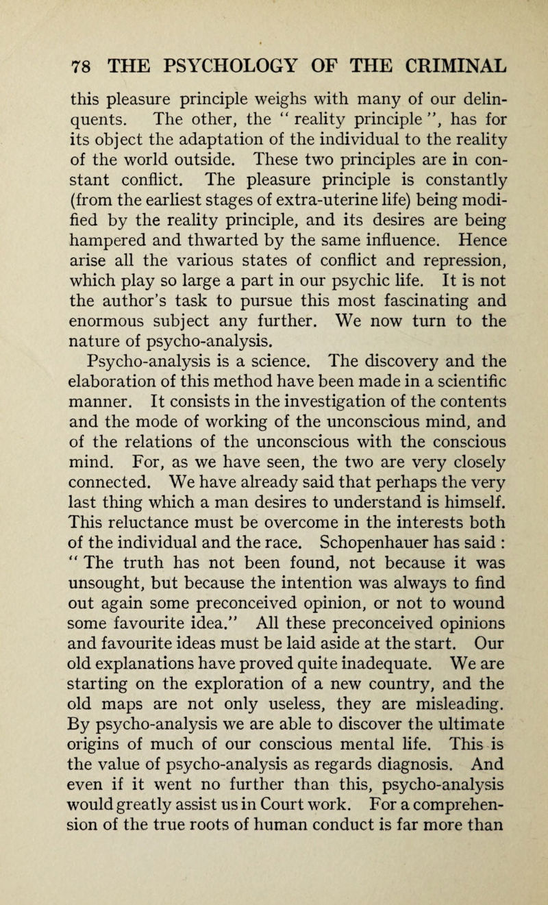 this pleasure principle weighs with many of our delin¬ quents. The other, the “ reality principle ”, has for its object the adaptation of the individual to the reality of the world outside. These two principles are in con¬ stant conflict. The pleasure principle is constantly (from the earliest stages of extra-uterine life) being modi¬ fied by the reality principle, and its desires are being hampered and thwarted by the same influence. Hence arise all the various states of conflict and repression, which play so large a part in our psychic life. It is not the author’s task to pursue this most fascinating and enormous subject any further. We now turn to the nature of psycho-analysis. Psycho-analysis is a science. The discovery and the elaboration of this method have been made in a scientific manner. It consists in the investigation of the contents and the mode of working of the unconscious mind, and of the relations of the unconscious with the conscious mind. For, as we have seen, the two are very closely connected. We have already said that perhaps the very last thing which a man desires to understand is himself. This reluctance must be overcome in the interests both of the individual and the race. Schopenhauer has said : “ The truth has not been found, not because it was unsought, but because the intention was always to find out again some preconceived opinion, or not to wound some favourite idea.” All these preconceived opinions and favourite ideas must be laid aside at the start. Our old explanations have proved quite inadequate. We are starting on the exploration of a new country, and the old maps are not only useless, they are misleading. By psycho-analysis we are able to discover the ultimate origins of much of our conscious mental life. This is the value of psycho-analysis as regards diagnosis. And even if it went no further than this, psycho-analysis would greatly assist us in Court work. For a comprehen¬ sion of the true roots of human conduct is far more than