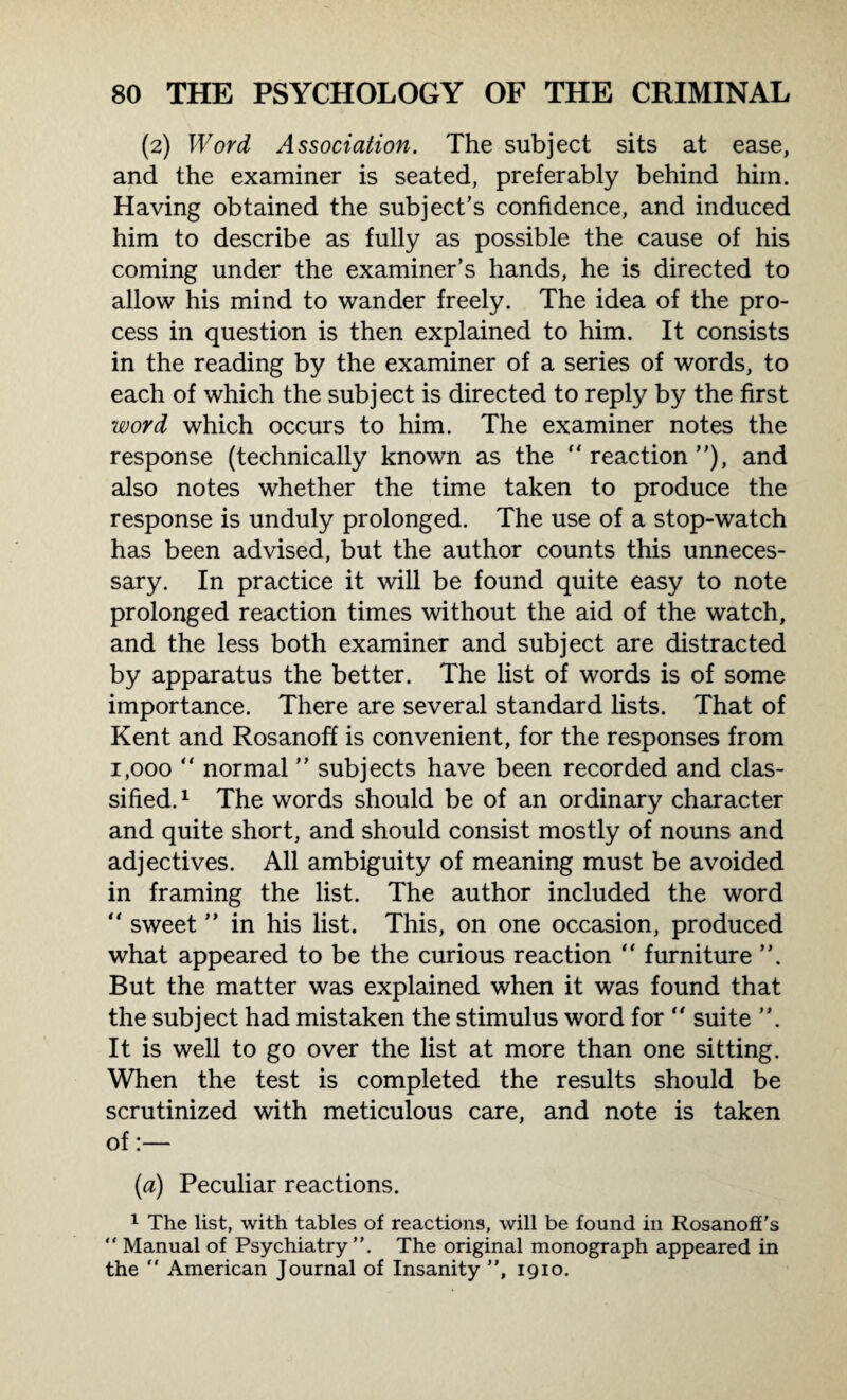 (2) Word Association. The subject sits at ease, and the examiner is seated, preferably behind him. Having obtained the subject’s confidence, and induced him to describe as fully as possible the cause of his coming under the examiner’s hands, he is directed to allow his mind to wander freely. The idea of the pro¬ cess in question is then explained to him. It consists in the reading by the examiner of a series of words, to each of which the subject is directed to reply by the first word which occurs to him. The examiner notes the response (technically known as the  reaction ”), and also notes whether the time taken to produce the response is unduly prolonged. The use of a stop-watch has been advised, but the author counts this unneces¬ sary. In practice it will be found quite easy to note prolonged reaction times without the aid of the watch, and the less both examiner and subject are distracted by apparatus the better. The list of words is of some importance. There are several standard lists. That of Kent and Rosanoff is convenient, for the responses from 1,000 “ normal ” subjects have been recorded and clas¬ sified. 1 The words should be of an ordinary character and quite short, and should consist mostly of nouns and adjectives. All ambiguity of meaning must be avoided in framing the list. The author included the word  sweet ” in his list. This, on one occasion, produced what appeared to be the curious reaction “ furniture ”. But the matter was explained when it was found that the subject had mistaken the stimulus word for “ suite ”. It is well to go over the list at more than one sitting. When the test is completed the results should be scrutinized with meticulous care, and note is taken of:— (a) Peculiar reactions. 1 The list, with tables of reactions, will be found in Rosanoff's “ Manual of Psychiatry”. The original monograph appeared in the  American Journal of Insanity ”, 1910.