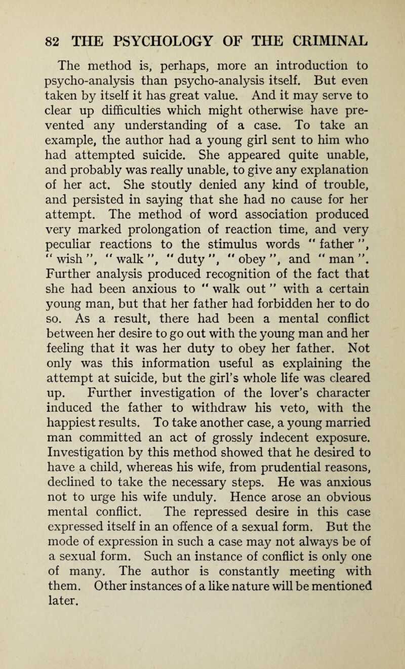 The method is, perhaps, more an introduction to psycho-analysis than psycho-analysis itself. But even taken by itself it has great value. And it may serve to clear up difficulties which might otherwise have pre¬ vented any understanding of a case. To take an example, the author had a young girl sent to him who had attempted suicide. She appeared quite unable, and probably was really unable, to give any explanation of her act. She stoutly denied any kind of trouble, and persisted in saying that she had no cause for her attempt. The method of word association produced very marked prolongation of reaction time, and very peculiar reactions to the stimulus words “ father ”, “wish”, “walk”, “duty”, “obey”, and “man”. Further analysis produced recognition of the fact that she had been anxious to “ walk out ” with a certain young man, but that her father had forbidden her to do so. As a result, there had been a mental conflict between her desire to go out with the young man and her feeling that it was her duty to obey her father. Not only was this information useful as explaining the attempt at suicide, but the girl’s whole life was cleared up. Further investigation of the lover’s character induced the father to withdraw his veto, with the happiest results. To take another case, a young married man committed an act of grossly indecent exposure. Investigation by this method showed that he desired to have a child, whereas his wife, from prudential reasons, declined to take the necessary steps. He was anxious not to urge his wife unduly. Hence arose an obvious mental conflict. The repressed desire in this case expressed itself in an offence of a sexual form. But the mode of expression in such a case may not always be of a sexual form. Such an instance of conflict is only one of many. The author is constantly meeting with them. Other instances of a like nature will be mentioned later.
