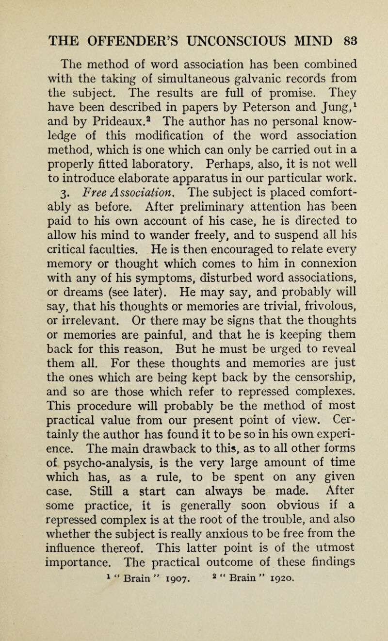 The method of word association has been combined with the taking of simultaneous galvanic records from the subject. The results are full of promise. They have been described in papers by Peterson and Jung,1 and by Prideaux.2 The author has no personal know¬ ledge of this modification of the word association method, which is one which can only be carried out in a properly fitted laboratory. Perhaps, also, it is not well to introduce elaborate apparatus in our particular work. 3. Free Association. The subject is placed comfort¬ ably as before. After preliminary attention has been paid to his own account of his case, he is directed to allow his mind to wander freely, and to suspend all his critical faculties. He is then encouraged to relate every memory or thought which comes to him in connexion with any of his symptoms, disturbed word associations, or dreams (see later). He may say, and probably will say, that his thoughts or memories are trivial, frivolous, or irrelevant. Or there may be signs that the thoughts or memories are painful, and that he is keeping them back for this reason. But he must be urged to reveal them all. For these thoughts and memories are just the ones which are being kept back by the censorship, and so are those which refer to repressed complexes. This procedure will probably be the method of most practical value from our present point of view. Cer¬ tainly the author has found it to be so in his own experi¬ ence. The main drawback to this, as to all other forms of psycho-analysis, is the very large amount of time which has, as a rule, to be spent on any given case. Still a start can always be made. After some practice, it is generally soon obvious if a repressed complex is at the root of the trouble, and also whether the subject is really anxious to be free from the influence thereof. This latter point is of the utmost importance. The practical outcome of these findings 1 “ Brain ” 1907. 2 “ Brain ” 1920.