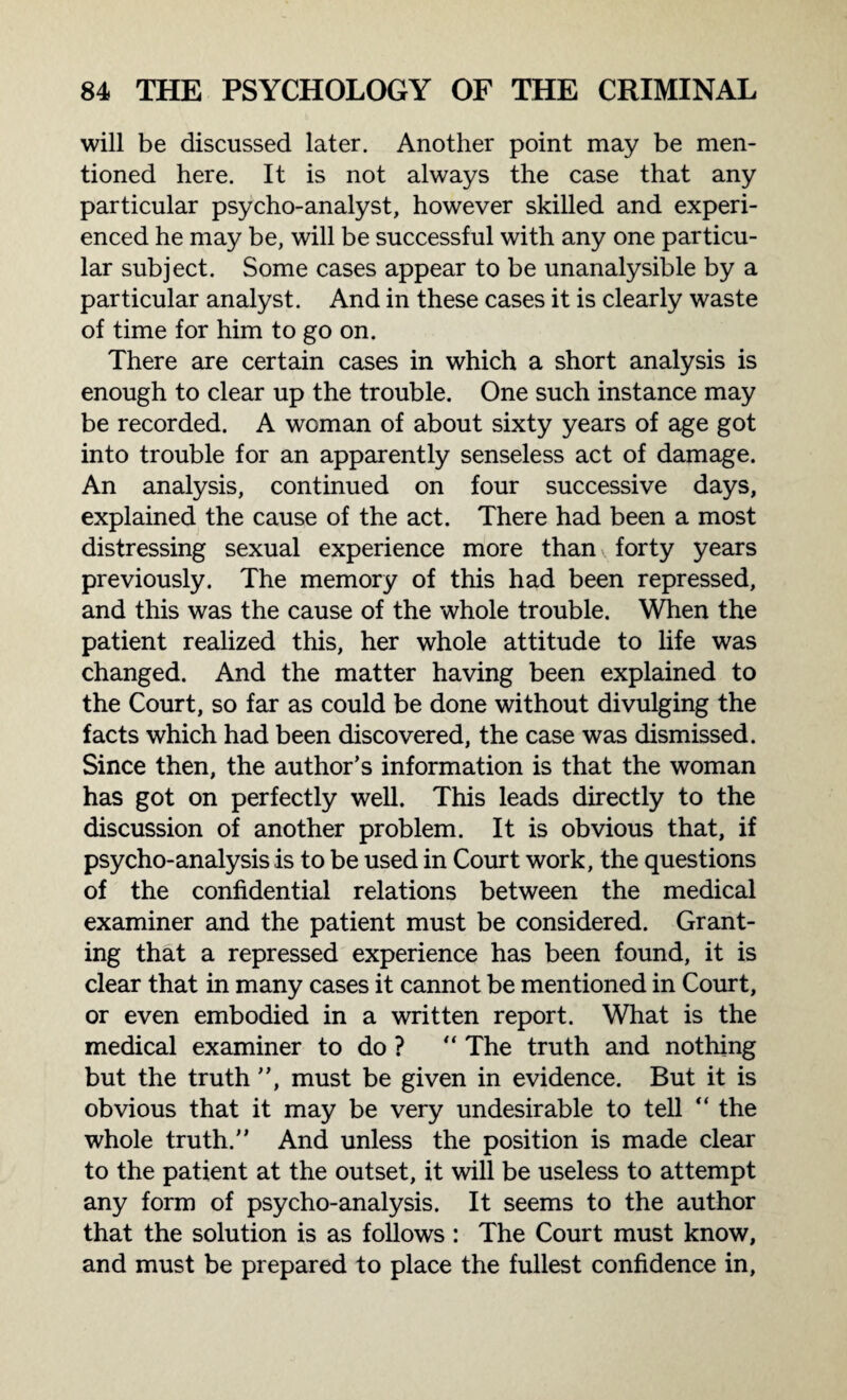 will be discussed later. Another point may be men¬ tioned here. It is not always the case that any particular psycho-analyst, however skilled and experi¬ enced he may be, will be successful with any one particu¬ lar subject. Some cases appear to be unanalysable by a particular analyst. And in these cases it is clearly waste of time for him to go on. There are certain cases in which a short analysis is enough to clear up the trouble. One such instance may be recorded. A woman of about sixty years of age got into trouble for an apparently senseless act of damage. An analysis, continued on four successive days, explained the cause of the act. There had been a most distressing sexual experience more than forty years previously. The memory of this had been repressed, and this was the cause of the whole trouble. When the patient realized this, her whole attitude to life was changed. And the matter having been explained to the Court, so far as could be done without divulging the facts which had been discovered, the case was dismissed. Since then, the author’s information is that the woman has got on perfectly well. This leads directly to the discussion of another problem. It is obvious that, if psycho-analysis is to be used in Court work, the questions of the confidential relations between the medical examiner and the patient must be considered. Grant¬ ing that a repressed experience has been found, it is clear that in many cases it cannot be mentioned in Court, or even embodied in a written report. What is the medical examiner to do ? “ The truth and nothing but the truth , must be given in evidence. But it is obvious that it may be very undesirable to tell “ the whole truth. And unless the position is made clear to the patient at the outset, it will be useless to attempt any form of psycho-analysis. It seems to the author that the solution is as follows : The Court must know, and must be prepared to place the fullest confidence in,