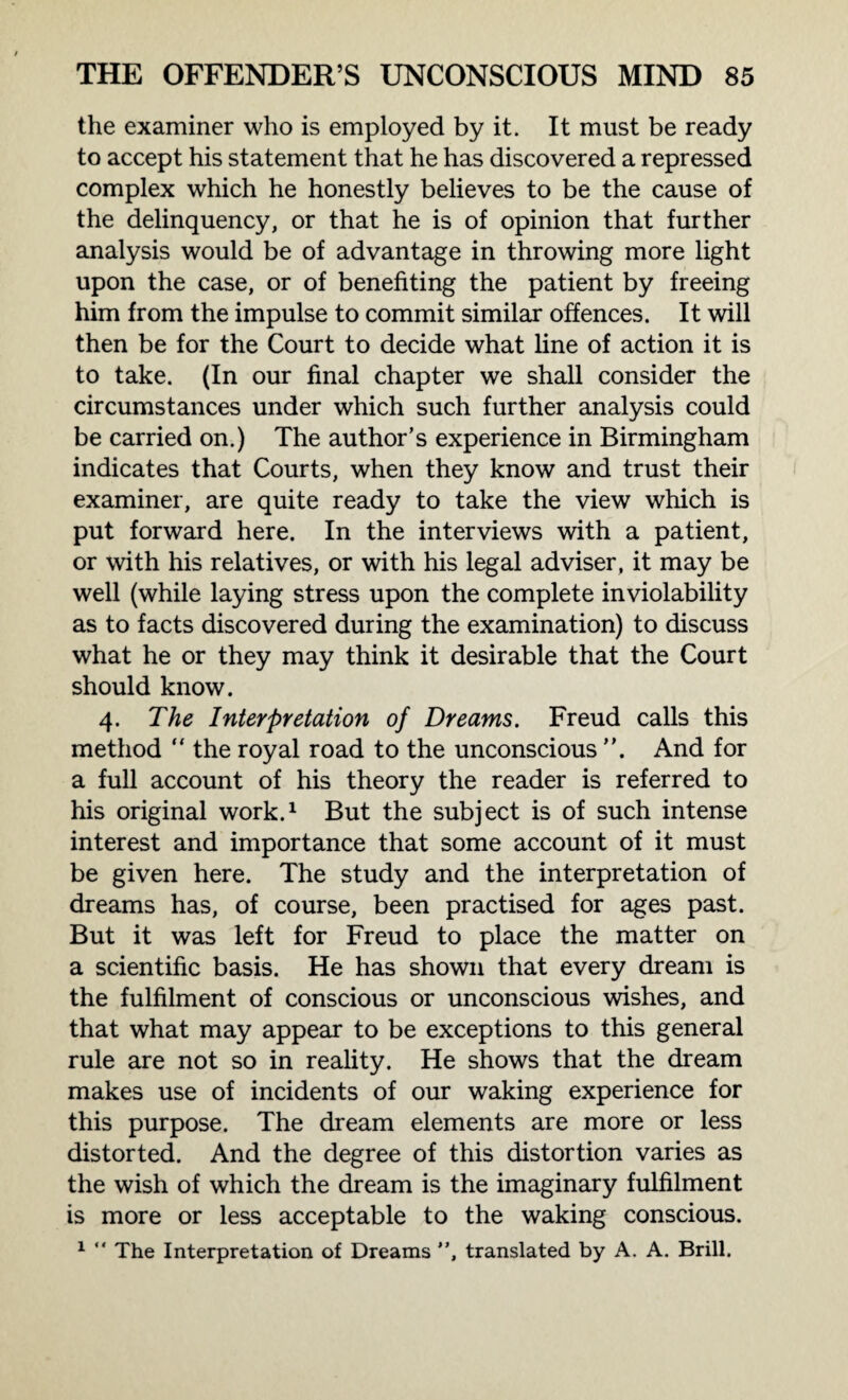 the examiner who is employed by it. It must be ready to accept his statement that he has discovered a repressed complex which he honestly believes to be the cause of the delinquency, or that he is of opinion that further analysis would be of advantage in throwing more light upon the case, or of benefiting the patient by freeing him from the impulse to commit similar offences. It will then be for the Court to decide what line of action it is to take. (In our final chapter we shall consider the circumstances under which such further analysis could be carried on.) The author’s experience in Birmingham indicates that Courts, when they know and trust their examiner, are quite ready to take the view which is put forward here. In the interviews with a patient, or with his relatives, or with his legal adviser, it may be well (while laying stress upon the complete inviolability as to facts discovered during the examination) to discuss what he or they may think it desirable that the Court should know. 4. The Interpretation of Dreams. Freud calls this method “ the royal road to the unconscious ”. And for a full account of his theory the reader is referred to his original work.1 But the subject is of such intense interest and importance that some account of it must be given here. The study and the interpretation of dreams has, of course, been practised for ages past. But it was left for Freud to place the matter on a scientific basis. He has shown that every dream is the fulfilment of conscious or unconscious wishes, and that what may appear to be exceptions to this general rule are not so in reality. He shows that the dream makes use of incidents of our waking experience for this purpose. The dream elements are more or less distorted. And the degree of this distortion varies as the wish of which the dream is the imaginary fulfilment is more or less acceptable to the waking conscious. 1 “ The Interpretation of Dreams ”, translated by A. A. Brill.