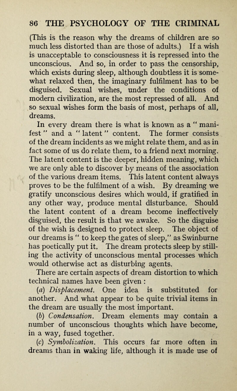 (This is the reason why the dreams of children are so much less distorted than are those of adults.) If a wish is unacceptable to consciousness it is repressed into the unconscious. And so, in order to pass the censorship, which exists during sleep, although doubtless it is some¬ what relaxed then, the imaginary fulfilment has to be disguised. Sexual wishes, under the conditions of modern civilization, are the most repressed of all. And so sexual wishes form the basis of most, perhaps of all, dreams. In every dream there is what is known as a  mani¬ fest  and a  latent  content. The former consists of the dream incidents as we might relate them, and as in fact some of us do relate them, to a friend next morning. The latent content is the deeper, hidden meaning, which we are only able to discover by means of the association of the various dream items. This latent content always proves to be the fulfilment of a wish. By dreaming we gratify unconscious desires which would, if gratified in any other way, produce mental disturbance. Should the latent content of a dream become ineffectively disguised, the result is that we awake. So the disguise of the wish is designed to protect sleep. The object of our dreams is “ to keep the gates of sleep,” as Swinburne has poetically put it. The dream protects sleep by still¬ ing the activity of unconscious mental processes which would otherwise act as disturbing agents. There are certain aspects of dream distortion to which technical names have been given : (a) Displacement. One idea is substituted for another. And what appear to be quite trivial items in the dream are usually the most important. (b) Condensation. Dream elements may contain a number of unconscious thoughts which have become, in a way, fused together. (c) Symbolization. This occurs far more often in dreams than in waking life, although it is made use of