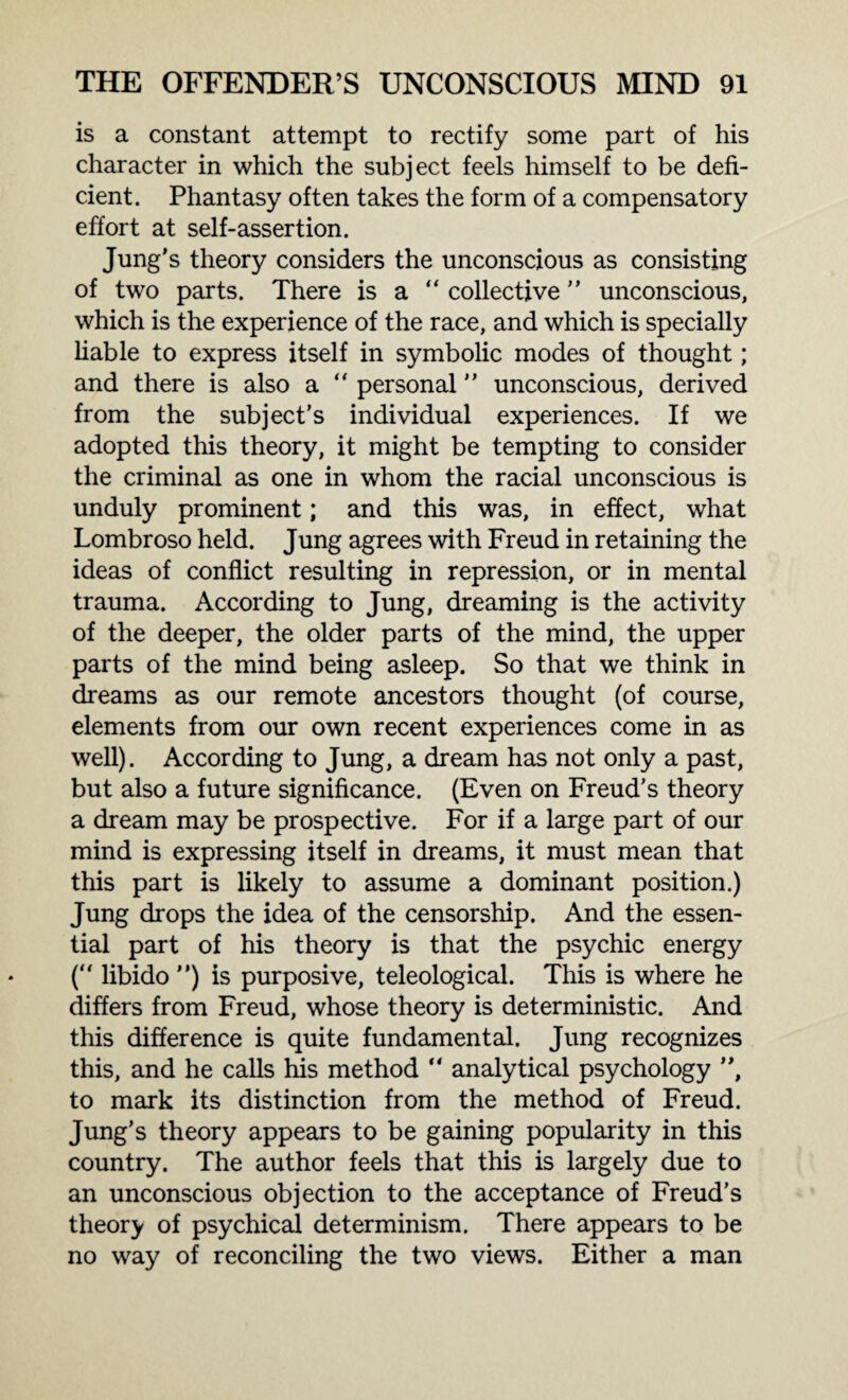is a constant attempt to rectify some part of his character in which the subject feels himself to be defi¬ cient. Phantasy often takes the form of a compensatory effort at self-assertion. Jung’s theory considers the unconscious as consisting of two parts. There is a “ collective ” unconscious, which is the experience of the race, and which is specially liable to express itself in symbolic modes of thought; and there is also a “ personal ” unconscious, derived from the subject’s individual experiences. If we adopted this theory, it might be tempting to consider the criminal as one in whom the racial unconscious is unduly prominent; and this was, in effect, what Lombroso held. Jung agrees with Freud in retaining the ideas of conflict resulting in repression, or in mental trauma. According to Jung, dreaming is the activity of the deeper, the older parts of the mind, the upper parts of the mind being asleep. So that we think in dreams as our remote ancestors thought (of course, elements from our own recent experiences come in as well). According to Jung, a dream has not only a past, but also a future significance. (Even on Freud’s theory a dream may be prospective. For if a large part of our mind is expressing itself in dreams, it must mean that this part is likely to assume a dominant position.) Jung drops the idea of the censorship. And the essen¬ tial part of his theory is that the psychic energy (“ libido ”) is purposive, teleological. This is where he differs from Freud, whose theory is deterministic. And this difference is quite fundamental. Jung recognizes this, and he calls his method “ analytical psychology ”, to mark its distinction from the method of Freud. Jung’s theory appears to be gaining popularity in this country. The author feels that this is largely due to an unconscious objection to the acceptance of Freud’s theory of psychical determinism. There appears to be no way of reconciling the two views. Either a man