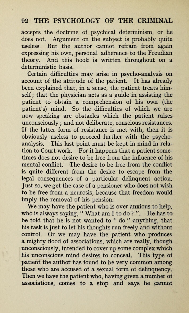 accepts the doctrine of psychical determinism, or he does not. Argument on the subject is probably quite useless. But the author cannot refrain from again expressing his own, personal adherence to the Freudian theory. And this book is written throughout on a deterministic basis. Certain difficulties may arise in psycho-analysis on account of the attitude of the patient. It has already been explained that, in a sense, the patient treats him¬ self ; that the physician acts as a guide in assisting the patient to obtain a comprehension of his own (the patient’s) mind. So the difficulties of which we are now speaking are obstacles which the patient raises unconsciously ; and not deliberate, conscious resistances. If the latter form of resistance is met with, then it is obviously useless to proceed further with the psycho¬ analysis. This last point must be kept in mind in rela¬ tion to Court work. For it happens that a patient some¬ times does not desire to be free from the influence of his mental conflict. The desire to be free from the conflict is quite different from the desire to escape from the legal consequences of a particular delinquent action. Just so, we get the case of a pensioner who does not wish to be free from a neurosis, because that freedom would imply the removal of his pension. We may have the patient who is over anxious to help, who is always saying, “ What am I to do ? He has to be told that he is not wanted to “ do ” anything, that his task is just to let his thoughts run freely and without control. Or we may have the patient who produces a mighty flood of associations, which are really, though unconsciously, intended to cover up some complex which his unconscious mind desires to conceal. This type of patient the author has found to be very common among those who are accused of a sexual form of delinquency. Then we have the patient who, having given a number of associations, comes to a stop and says he cannot