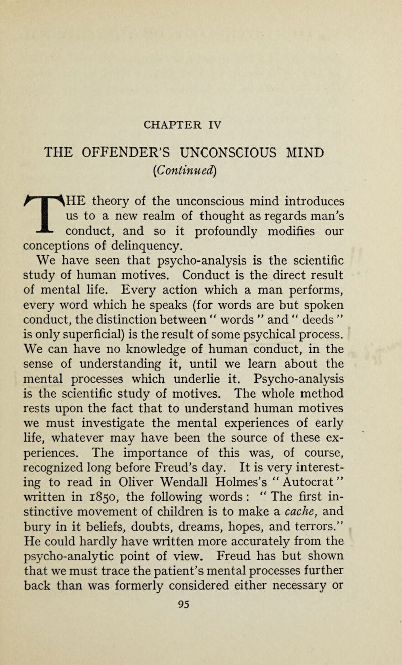 CHAPTER IV THE OFFENDER’S UNCONSCIOUS MIND [Continued) HE theory of the unconscious mind introduces us to a new realm of thought as regards man’s conduct, and so it profoundly modifies our conceptions of delinquency. We have seen that psycho-analysis is the scientific study of human motives. Conduct is the direct result of mental life. Every action which a man performs, every word which he speaks (for words are but spoken conduct, the distinction between “ words ” and “ deeds ” is only superficial) is the result of some psychical process. We can have no knowledge of human conduct, in the sense of understanding it, until we learn about the mental processes which underlie it. Psycho-analysis is the scientific study of motives. The whole method rests upon the fact that to understand human motives we must investigate the mental experiences of early life, whatever may have been the source of these ex¬ periences. The importance of this was, of course, recognized long before Freud’s day. It is very interest¬ ing to read in Oliver Wendall Holmes’s “ Autocrat ” written in 1850, the following words: “ The first in¬ stinctive movement of children is to make a cache, and bury in it beliefs, doubts, dreams, hopes, and terrors.” He could hardly have written more accurately from the psycho-analytic point of view. Freud has but shown that we must trace the patient’s mental processes further back than was formerly considered either necessary or
