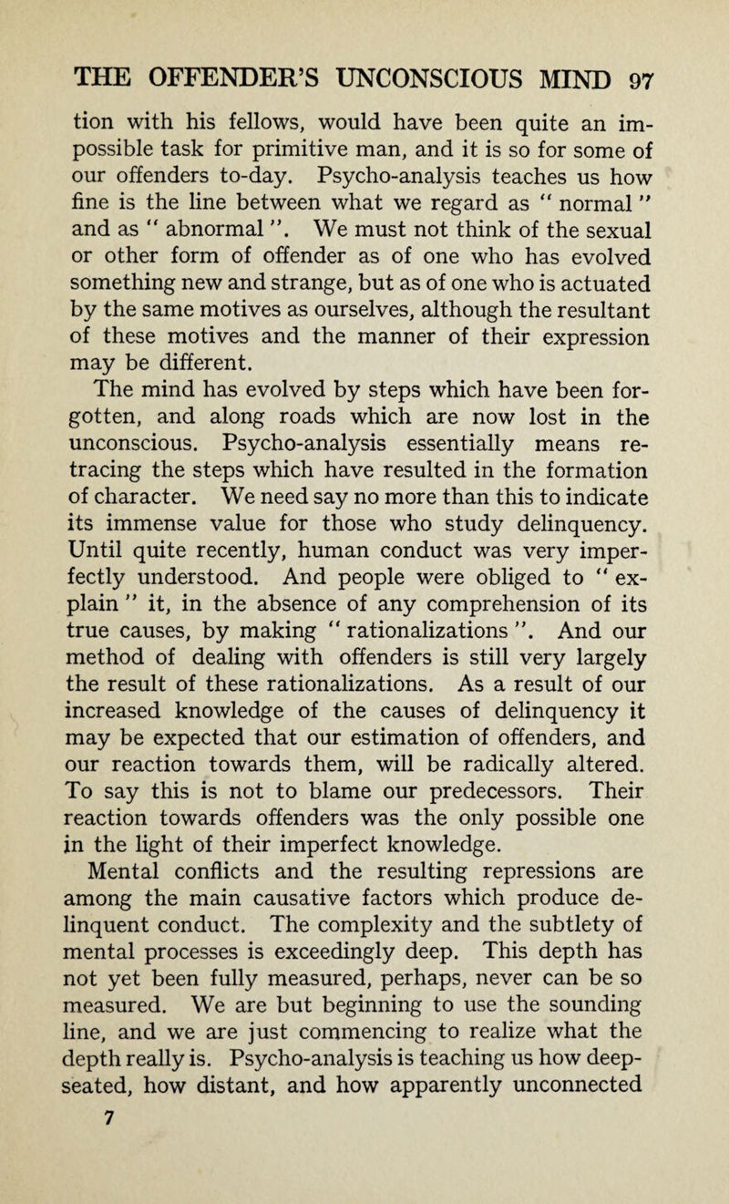tion with his fellows, would have been quite an im¬ possible task for primitive man, and it is so for some of our offenders to-day. Psycho-analysis teaches us how fine is the line between what we regard as “ normal and as “ abnormal We must not think of the sexual or other form of offender as of one who has evolved something new and strange, but as of one who is actuated by the same motives as ourselves, although the resultant of these motives and the manner of their expression may be different. The mind has evolved by steps which have been for¬ gotten, and along roads which are now lost in the unconscious. Psycho-analysis essentially means re¬ tracing the steps which have resulted in the formation of character. We need say no more than this to indicate its immense value for those who study delinquency. Until quite recently, human conduct was very imper¬ fectly understood. And people were obliged to “ ex¬ plain ” it, in the absence of any comprehension of its true causes, by making  rationalizations And our method of dealing with offenders is still very largely the result of these rationalizations. As a result of our increased knowledge of the causes of delinquency it may be expected that our estimation of offenders, and our reaction towards them, will be radically altered. To say this is not to blame our predecessors. Their reaction towards offenders was the only possible one in the light of their imperfect knowledge. Mental conflicts and the resulting repressions are among the main causative factors which produce de¬ linquent conduct. The complexity and the subtlety of mental processes is exceedingly deep. This depth has not yet been fully measured, perhaps, never can be so measured. We are but beginning to use the sounding line, and we are just commencing to realize what the depth really is. Psycho-analysis is teaching us how deep- seated, how distant, and how apparently unconnected 7