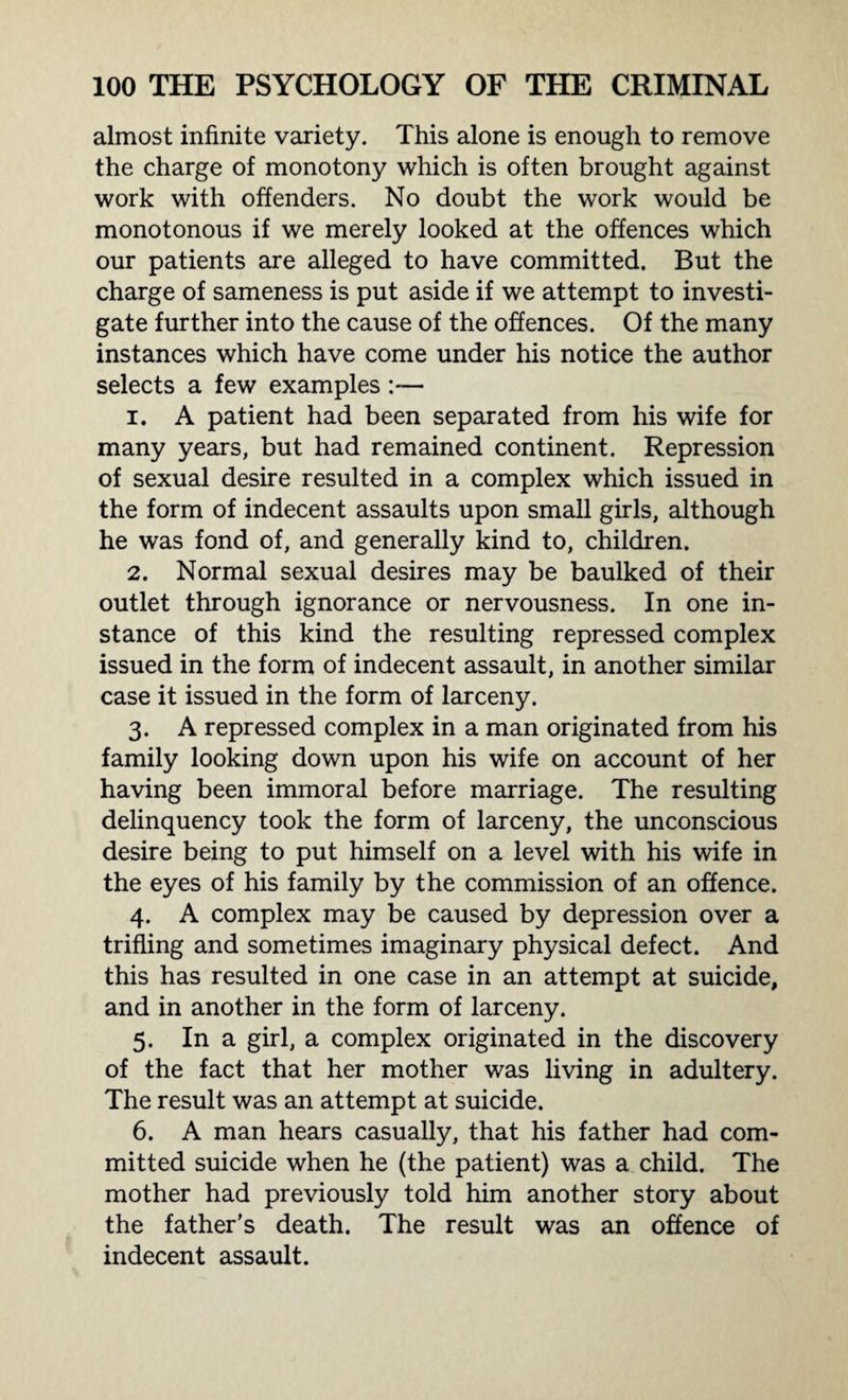 almost infinite variety. This alone is enough to remove the charge of monotony which is often brought against work with offenders. No doubt the work would be monotonous if we merely looked at the offences which our patients are alleged to have committed. But the charge of sameness is put aside if we attempt to investi¬ gate further into the cause of the offences. Of the many instances which have come under his notice the author selects a few examples 1. A patient had been separated from his wife for many years, but had remained continent. Repression of sexual desire resulted in a complex which issued in the form of indecent assaults upon small girls, although he was fond of, and generally kind to, children. 2. Normal sexual desires may be baulked of their outlet through ignorance or nervousness. In one in¬ stance of this kind the resulting repressed complex issued in the form of indecent assault, in another similar case it issued in the form of larceny. 3. A repressed complex in a man originated from his family looking down upon his wife on account of her having been immoral before marriage. The resulting delinquency took the form of larceny, the unconscious desire being to put himself on a level with his wife in the eyes of his family by the commission of an offence. 4. A complex may be caused by depression over a trifling and sometimes imaginary physical defect. And this has resulted in one case in an attempt at suicide, and in another in the form of larceny. 5. In a girl, a complex originated in the discovery of the fact that her mother was living in adultery. The result was an attempt at suicide. 6. A man hears casually, that his father had com¬ mitted suicide when he (the patient) was a child. The mother had previously told him another story about the father’s death. The result was an offence of indecent assault.