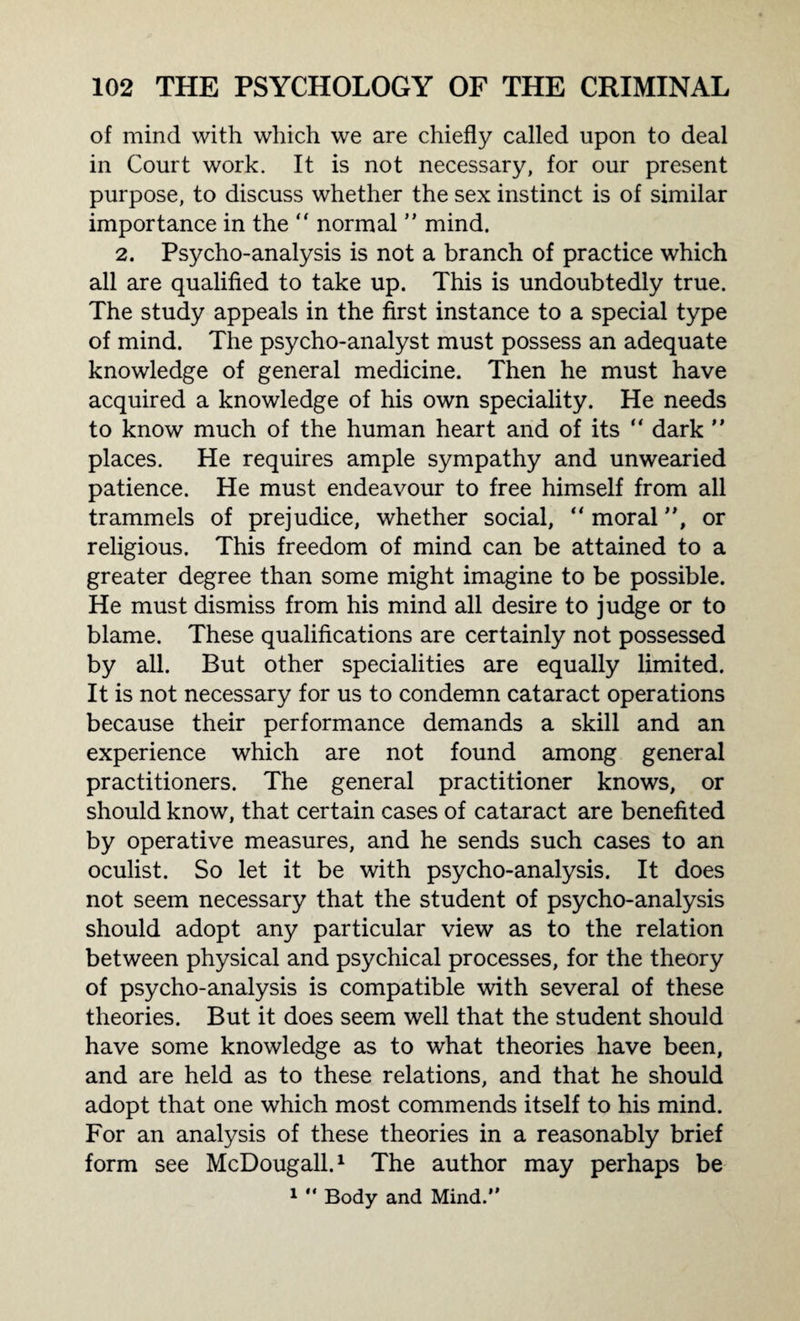 of mind with which we are chiefly called upon to deal in Court work. It is not necessary, for our present purpose, to discuss whether the sex instinct is of similar importance in the “ normal ” mind. 2. Psycho-analysis is not a branch of practice which all are qualified to take up. This is undoubtedly true. The study appeals in the first instance to a special type of mind. The psycho-analyst must possess an adequate knowledge of general medicine. Then he must have acquired a knowledge of his own speciality. He needs to know much of the human heart and of its “ dark ” places. He requires ample sympathy and unwearied patience. He must endeavour to free himself from all trammels of prejudice, whether social, “ moral, or religious. This freedom of mind can be attained to a greater degree than some might imagine to be possible. He must dismiss from his mind all desire to judge or to blame. These qualifications are certainly not possessed by all. But other specialities are equally limited. It is not necessary for us to condemn cataract operations because their performance demands a skill and an experience which are not found among general practitioners. The general practitioner knows, or should know, that certain cases of cataract are benefited by operative measures, and he sends such cases to an oculist. So let it be with psycho-analysis. It does not seem necessary that the student of psycho-analysis should adopt any particular view as to the relation between physical and psychical processes, for the theory of psycho-analysis is compatible with several of these theories. But it does seem well that the student should have some knowledge as to what theories have been, and are held as to these relations, and that he should adopt that one which most commends itself to his mind. For an analysis of these theories in a reasonably brief form see McDougall.1 The author may perhaps be 1 “ Body and Mind.