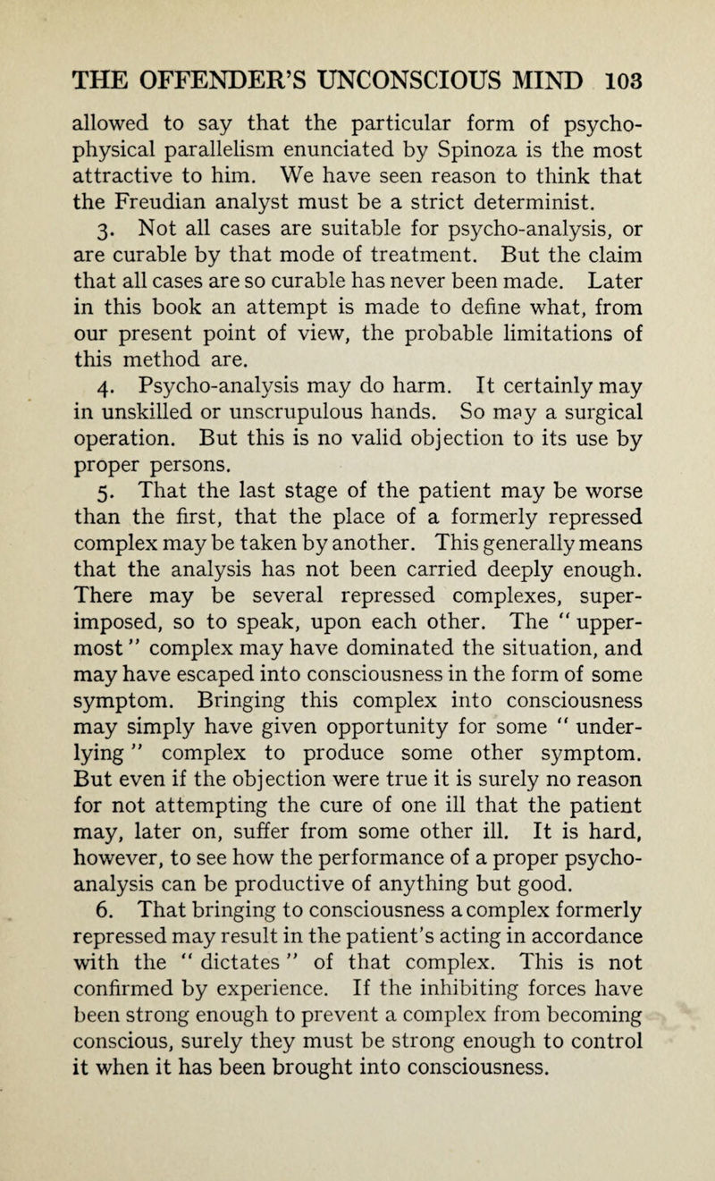 allowed to say that the particular form of psycho¬ physical parallelism enunciated by Spinoza is the most attractive to him. We have seen reason to think that the Freudian analyst must be a strict determinist. 3. Not all cases are suitable for psycho-analysis, or are curable by that mode of treatment. But the claim that all cases are so curable has never been made. Later in this book an attempt is made to define what, from our present point of view, the probable limitations of this method are. 4. Psycho-analysis may do harm. It certainly may in unskilled or unscrupulous hands. So may a surgical operation. But this is no valid objection to its use by proper persons. 5. That the last stage of the patient may be worse than the first, that the place of a formerly repressed complex may be taken by another. This generally means that the analysis has not been carried deeply enough. There may be several repressed complexes, super¬ imposed, so to speak, upon each other. The “ upper¬ most ” complex may have dominated the situation, and may have escaped into consciousness in the form of some symptom. Bringing this complex into consciousness may simply have given opportunity for some “ under¬ lying ” complex to produce some other symptom. But even if the objection were true it is surely no reason for not attempting the cure of one ill that the patient may, later on, suffer from some other ill. It is hard, however, to see how the performance of a proper psycho¬ analysis can be productive of anything but good. 6. That bringing to consciousness a complex formerly repressed may result in the patient’s acting in accordance with the  dictates  of that complex. This is not confirmed by experience. If the inhibiting forces have been strong enough to prevent a complex from becoming conscious, surely they must be strong enough to control it when it has been brought into consciousness.